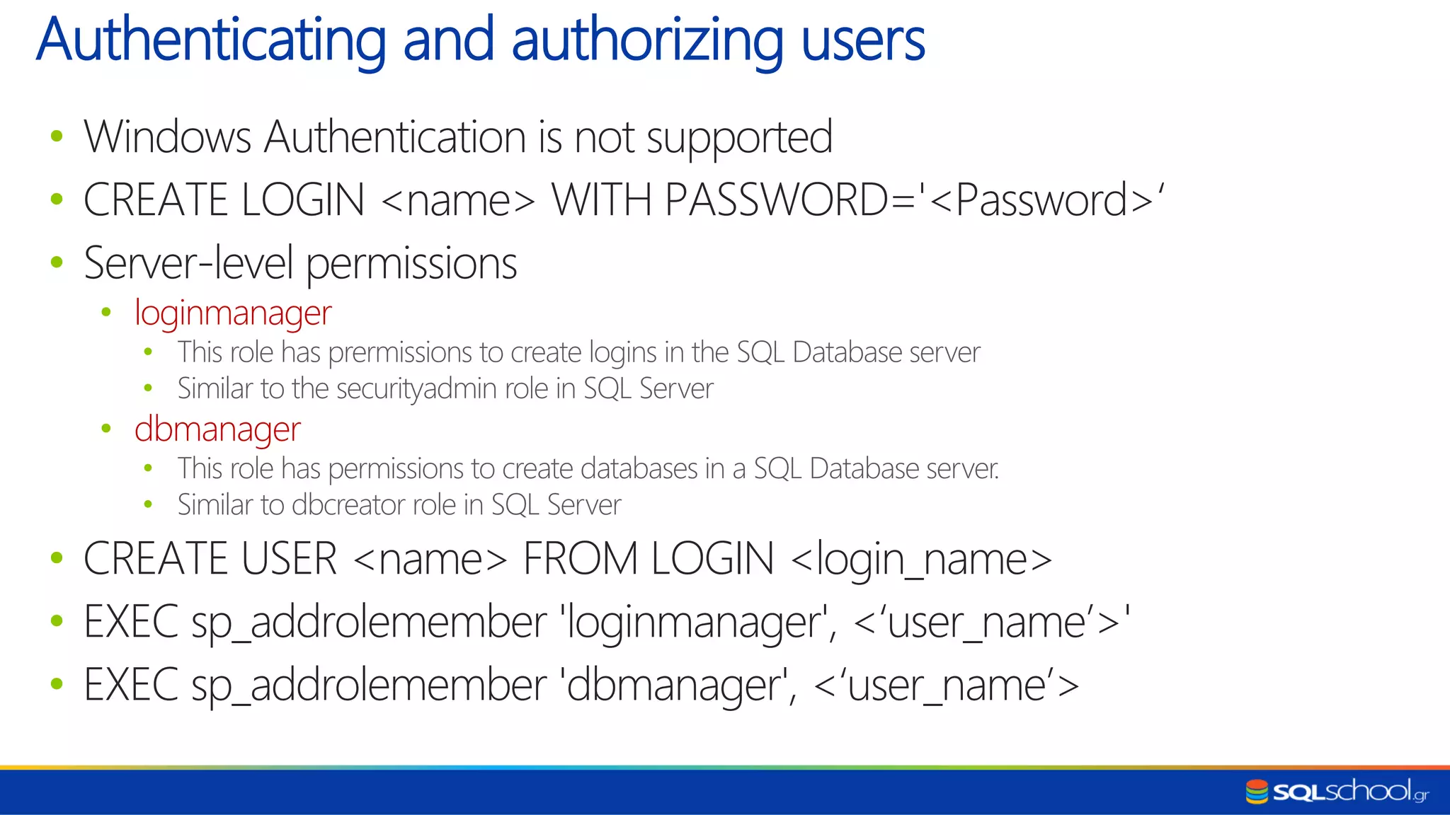 • Windows Authentication is not supported • CREATE LOGIN <name> WITH PASSWORD='<Password>‘ • Server-level permissions • loginmanager • This role has prermissions to create logins in the SQL Database server • Similar to the securityadmin role in SQL Server • dbmanager • This role has permissions to create databases in a SQL Database server. • Similar to dbcreator role in SQL Server • CREATE USER <name> FROM LOGIN <login_name> • EXEC sp_addrolemember 'loginmanager', <‘user_name’>' • EXEC sp_addrolemember 'dbmanager', <‘user_name’> Authenticating and authorizing users 