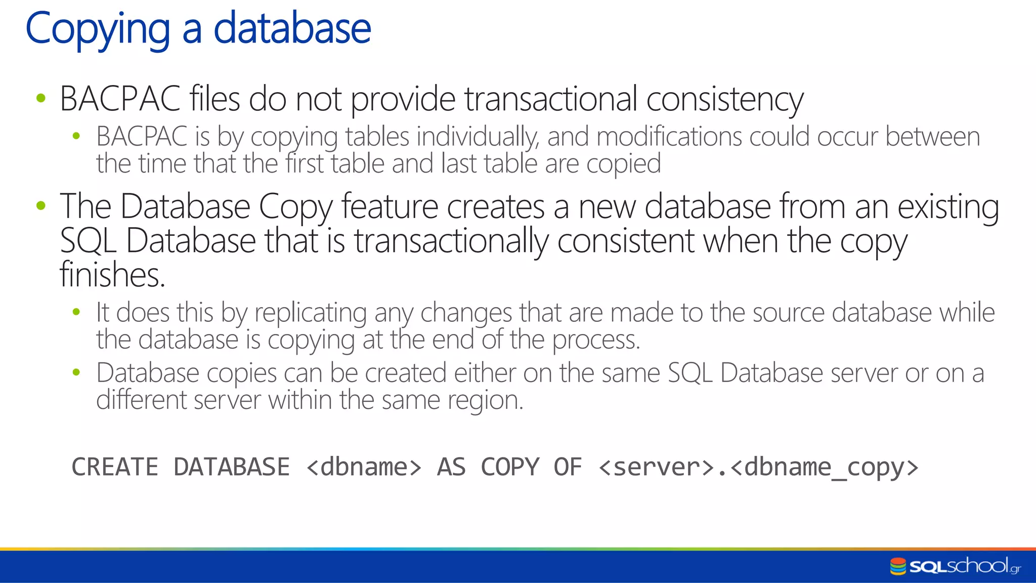 • BACPAC files do not provide transactional consistency • BACPAC is by copying tables individually, and modifications could occur between the time that the first table and last table are copied • The Database Copy feature creates a new database from an existing SQL Database that is transactionally consistent when the copy finishes. • It does this by replicating any changes that are made to the source database while the database is copying at the end of the process. • Database copies can be created either on the same SQL Database server or on a different server within the same region. CREATE DATABASE <dbname> AS COPY OF <server>.<dbname_copy> Copying a database 