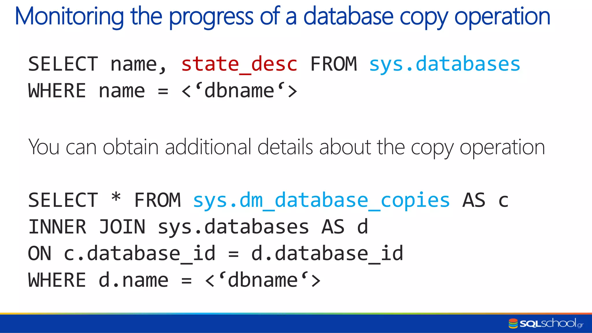 SELECT name, state_desc FROM sys.databases WHERE name = <‘dbname‘> You can obtain additional details about the copy operation SELECT * FROM sys.dm_database_copies AS c INNER JOIN sys.databases AS d ON c.database_id = d.database_id WHERE d.name = <‘dbname‘> Monitoring the progress of a database copy operation 