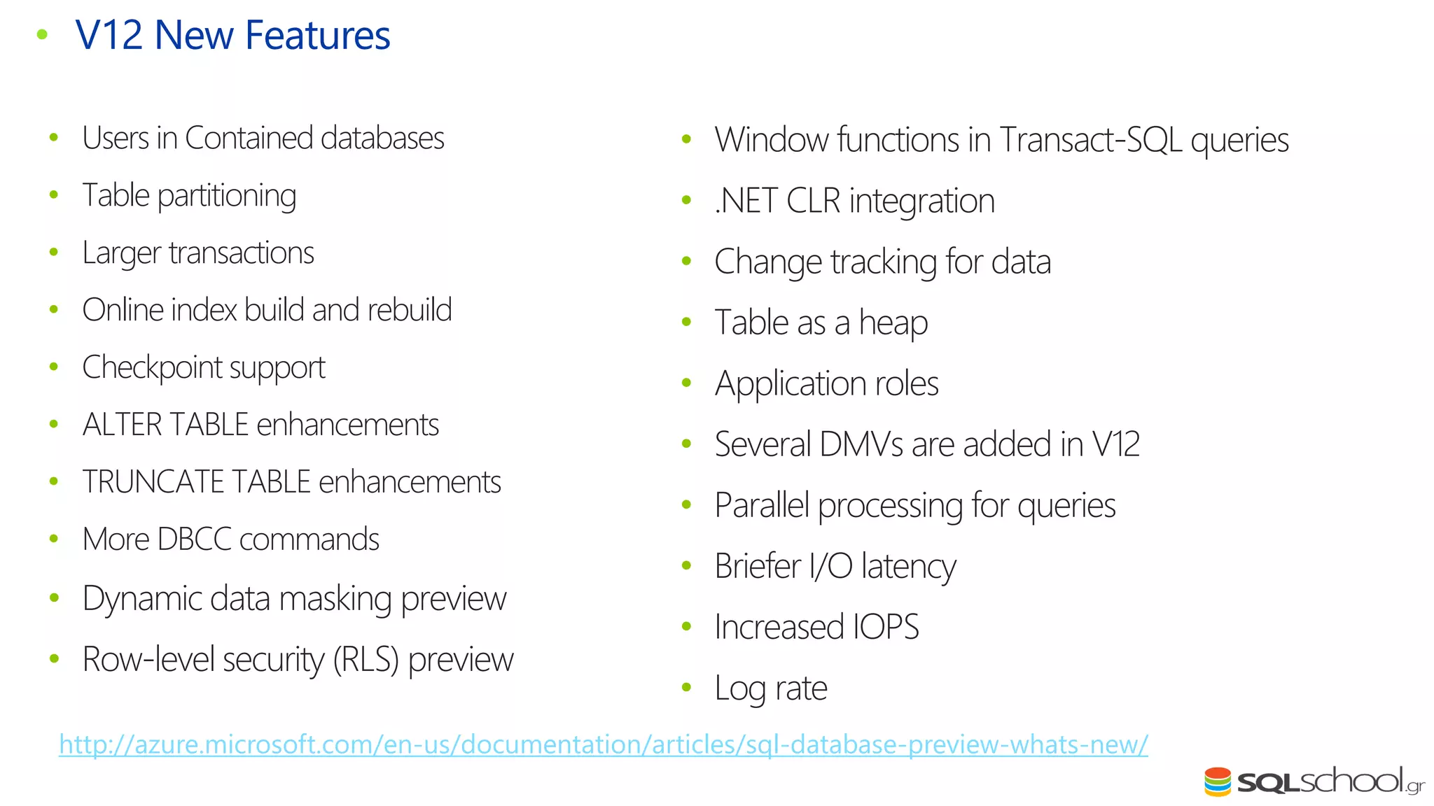 • Users in Contained databases • Table partitioning • Larger transactions • Online index build and rebuild • Checkpoint support • ALTER TABLE enhancements • TRUNCATE TABLE enhancements • More DBCC commands • Dynamic data masking preview • Row-level security (RLS) preview • V12 New Features • Window functions in Transact-SQL queries • .NET CLR integration • Change tracking for data • Table as a heap • Application roles • Several DMVs are added in V12 • Parallel processing for queries • Briefer I/O latency • Increased IOPS • Log rate http://azure.microsoft.com/en-us/documentation/articles/sql-database-preview-whats-new/ 