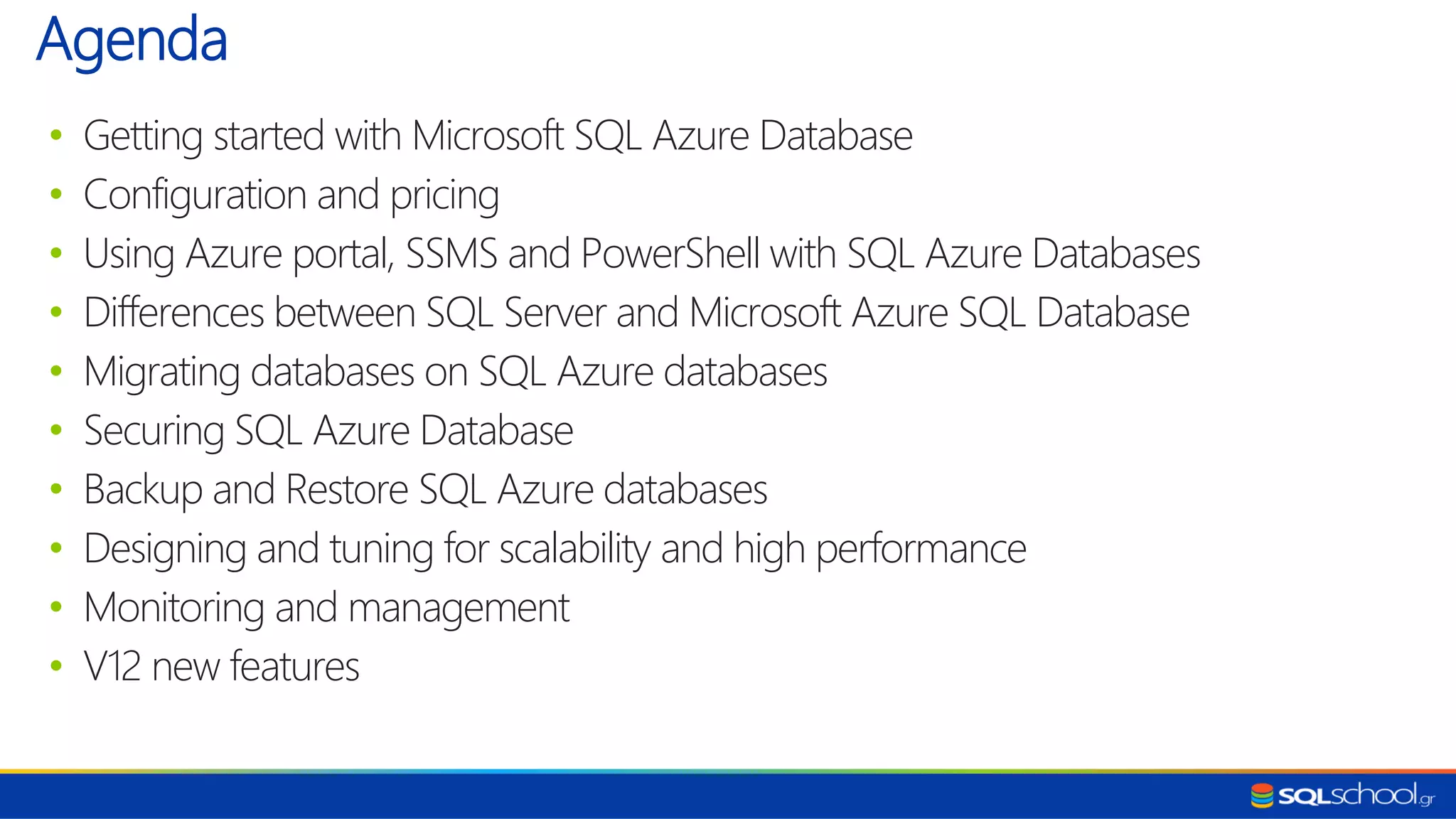 • Getting started with Microsoft SQL Azure Database • Configuration and pricing • Using Azure portal, SSMS and PowerShell with SQL Azure Databases • Differences between SQL Server and Microsoft Azure SQL Database • Migrating databases on SQL Azure databases • Securing SQL Azure Database • Backup and Restore SQL Azure databases • Designing and tuning for scalability and high performance • Monitoring and management • V12 new features Agenda 