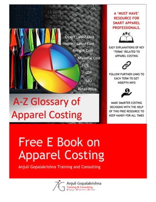 Free E Book on
Apparel Costing
Anjuli Gopalakrishna Training and Consulting
A ‘MUST HAVE’
RESOURCE FOR
SMART APPAREL
PROFESSIONALS.
EASY EXPLANATIONS OF KEY
‘TERMS’ RELATED TO
APPAREL COSTING
FOLLOW FURTHER LINKS TO
EACH TERM TO GET
INDEPTH INFO
MAKE SMARTER COSTING
DECISIONS WITH THE HELP
OF THIS FREE RESOURCE TO
KEEP HANDY FOR ALL TIMES
 