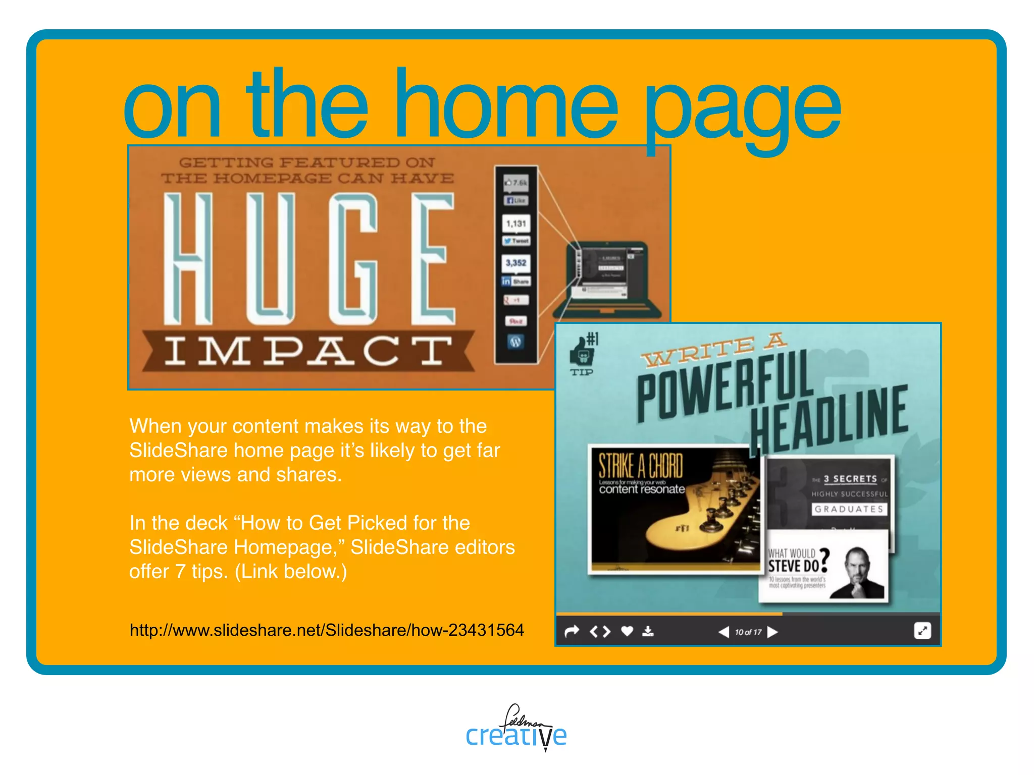 on the home page
http://www.slideshare.net/Slideshare/how-23431564
When your content makes its way to the
SlideShare home page it’s likely to get far
more views and shares.
In the deck “How to Get Picked for the
SlideShare Homepage,” SlideShare editors
offer 7 tips. (Link below.)
 