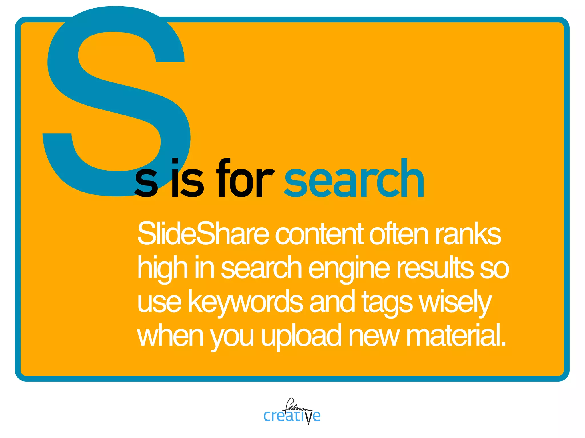 ss is for search
SlideSharecontentoftenranks
highinsearchengineresultsso
usekeywordsandtagswisely
whenyouuploadnewmaterial.
 