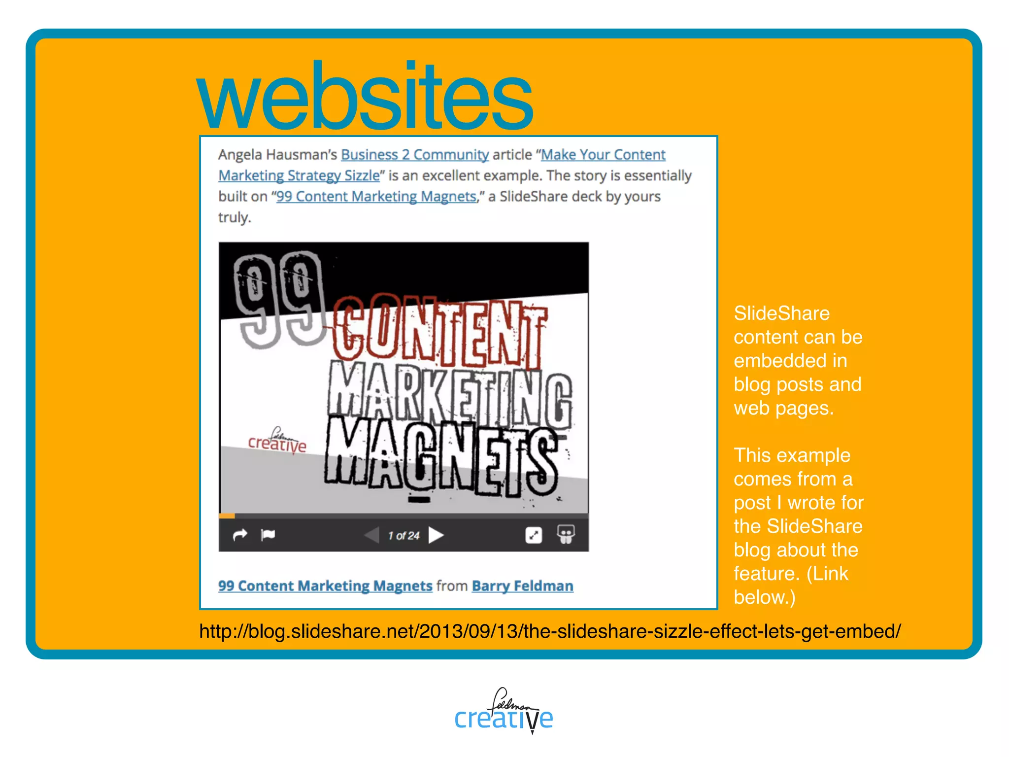 websites
http://blog.slideshare.net/2013/09/13/the-slideshare-sizzle-effect-lets-get-embed/
SlideShare
content can be
embedded in
blog posts and
web pages.
This example
comes from a
post I wrote for
the SlideShare
blog about the
feature. (Link
below.)
 