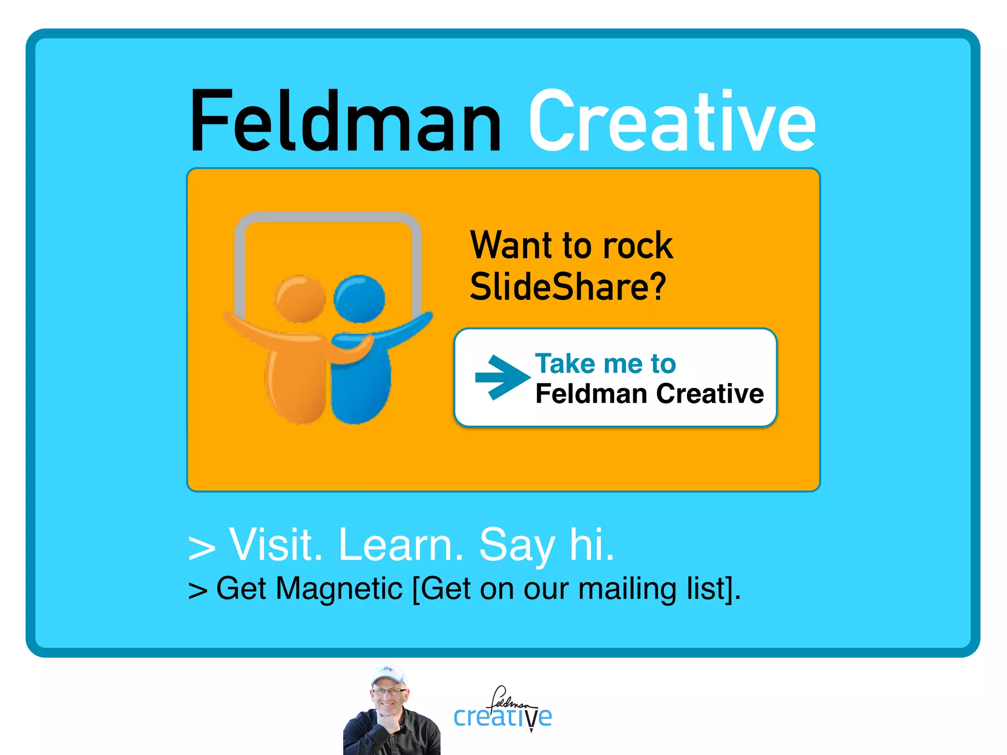 > Visit. Learn. Say hi.   
> Get Magnetic [Get on our mailing list].
Feldman Creative
Want to rock  
SlideShare?
Take me to  
Feldman Creative
 