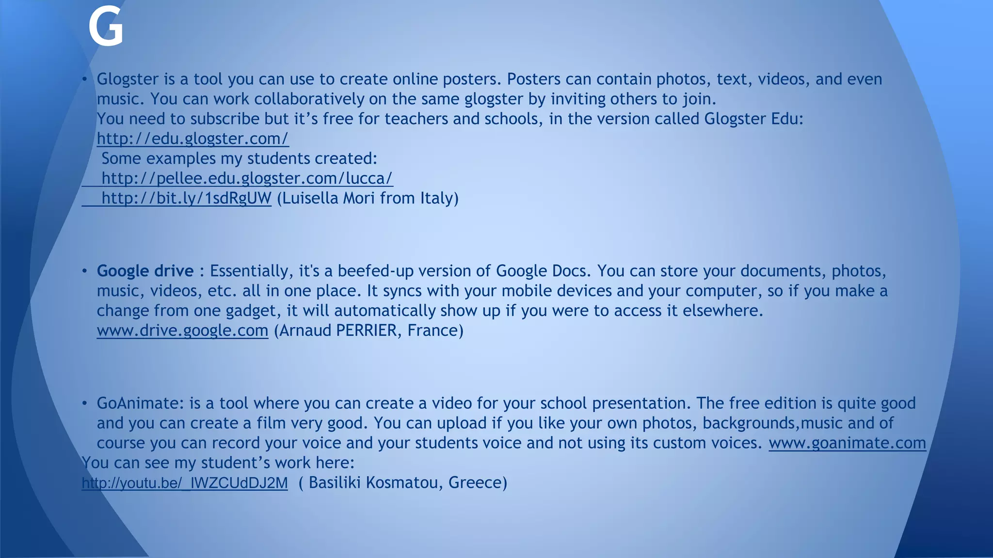 • Glogster is a tool you can use to create online posters. Posters can contain photos, text, videos, and even
music. You can work collaboratively on the same glogster by inviting others to join.
You need to subscribe but it’s free for teachers and schools, in the version called Glogster Edu:
http://edu.glogster.com/
Some examples my students created:
http://pellee.edu.glogster.com/lucca/
http://bit.ly/1sdRgUW (Luisella Mori from Italy)
• Google drive : Essentially, it's a beefed-up version of Google Docs. You can store your documents, photos,
music, videos, etc. all in one place. It syncs with your mobile devices and your computer, so if you make a
change from one gadget, it will automatically show up if you were to access it elsewhere.
www.drive.google.com (Arnaud PERRIER, France)
• GoAnimate: is a tool where you can create a video for your school presentation. The free edition is quite good
and you can create a film very good. You can upload if you like your own photos, backgrounds,music and of
course you can record your voice and your students voice and not using its custom voices. www.goanimate.com
You can see my student’s work here:
http://youtu.be/_IWZCUdDJ2M ( Basiliki Kosmatou, Greece)
G
 