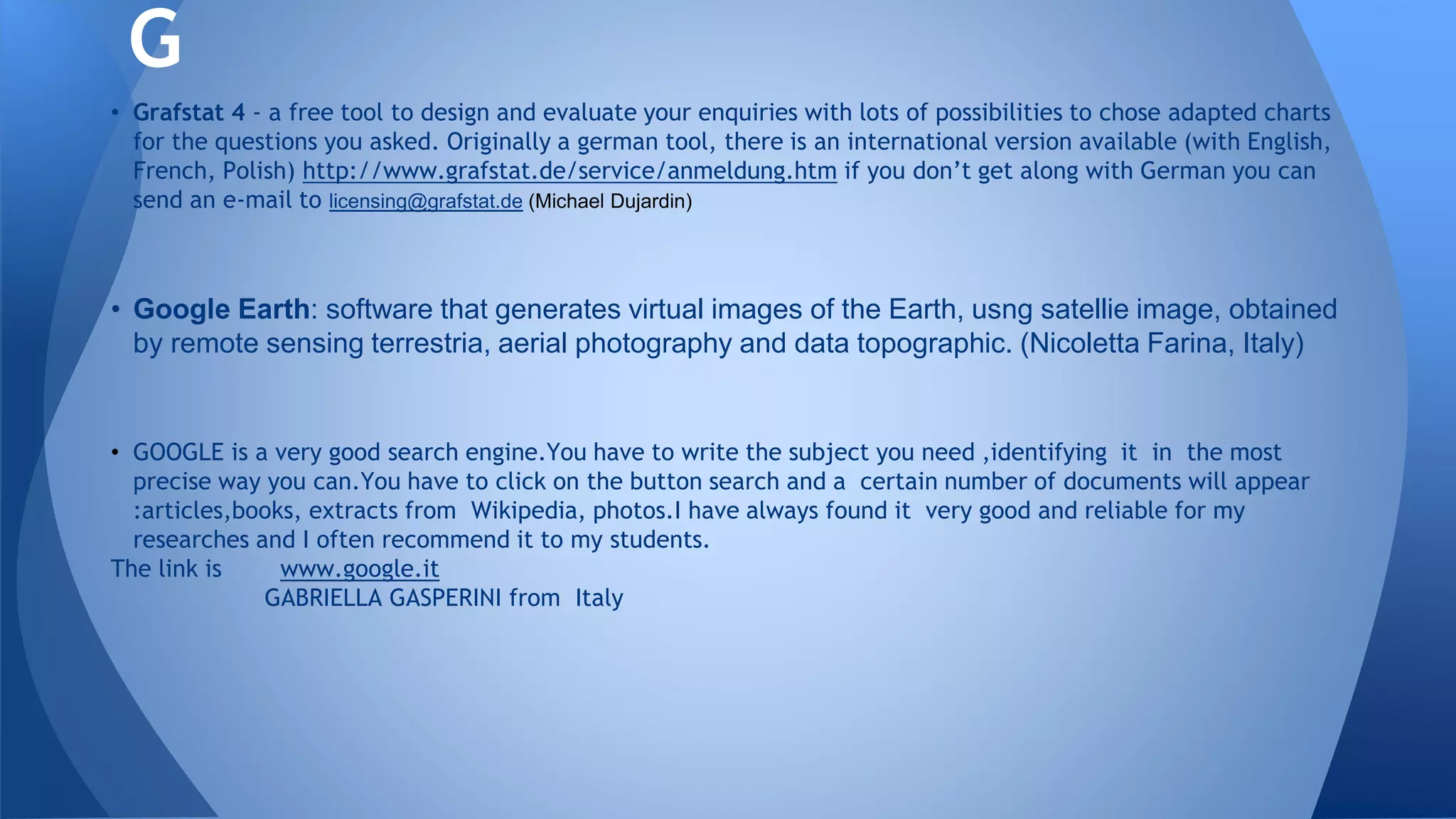 • Grafstat 4 - a free tool to design and evaluate your enquiries with lots of possibilities to chose adapted charts
for the questions you asked. Originally a german tool, there is an international version available (with English,
French, Polish) http://www.grafstat.de/service/anmeldung.htm if you don’t get along with German you can
send an e-mail to licensing@grafstat.de (Michael Dujardin)
• Google Earth: software that generates virtual images of the Earth, usng satellie image, obtained
by remote sensing terrestria, aerial photography and data topographic. (Nicoletta Farina, Italy)
• GOOGLE is a very good search engine.You have to write the subject you need ,identifying it in the most
precise way you can.You have to click on the button search and a certain number of documents will appear
:articles,books, extracts from Wikipedia, photos.I have always found it very good and reliable for my
researches and I often recommend it to my students.
The link is www.google.it
GABRIELLA GASPERINI from Italy
G
 