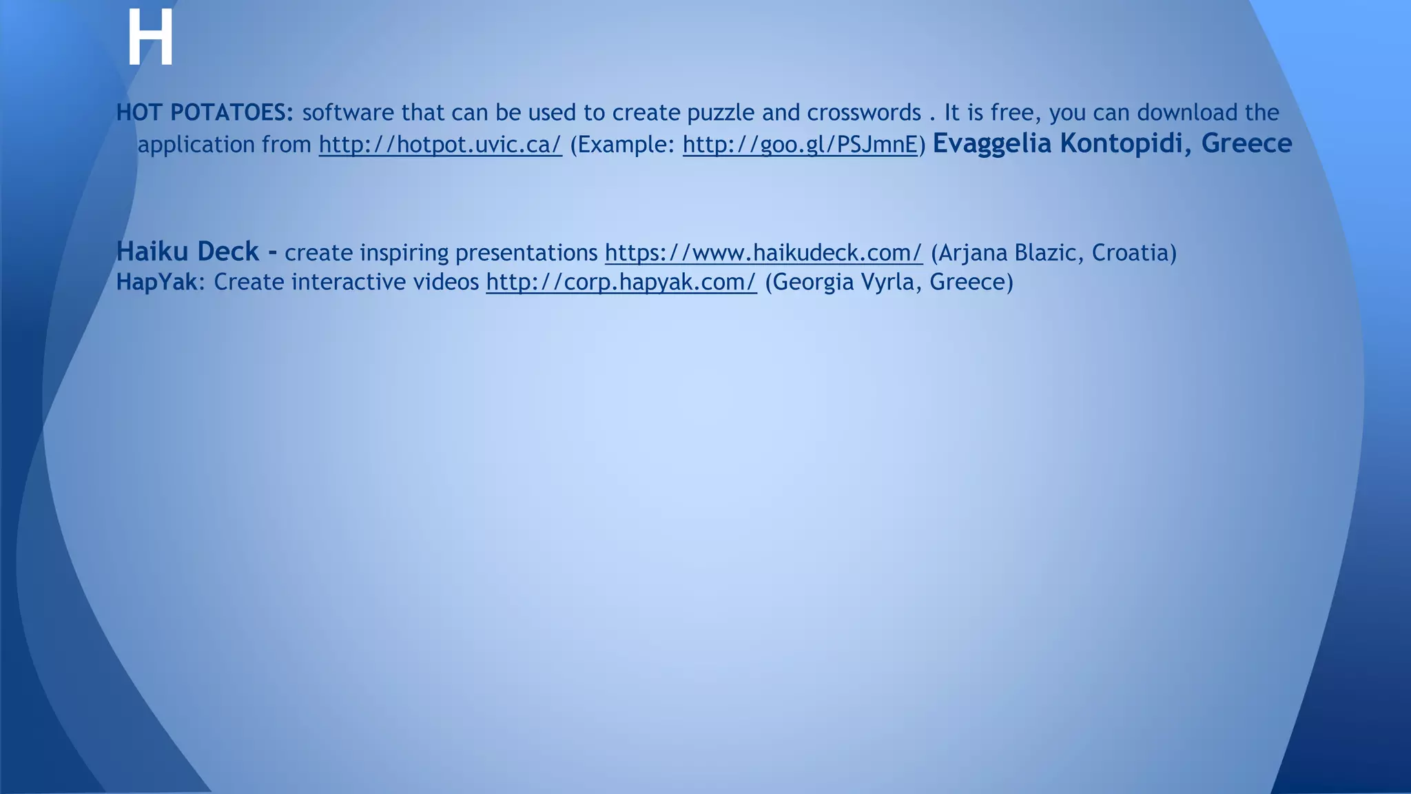 HOT POTATOES: software that can be used to create puzzle and crosswords . It is free, you can download the
application from http://hotpot.uvic.ca/ (Example: http://goo.gl/PSJmnE) Evaggelia Kontopidi, Greece
Haiku Deck - create inspiring presentations https://www.haikudeck.com/ (Arjana Blazic, Croatia)
HapYak: Create interactive videos http://corp.hapyak.com/ (Georgia Vyrla, Greece)
H
 