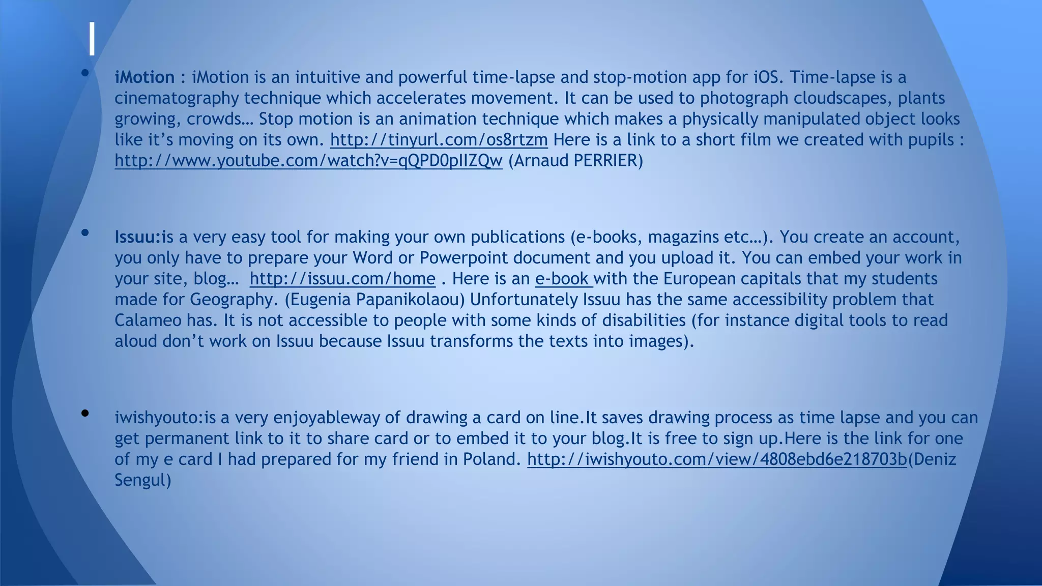 I
• iMotion : iMotion is an intuitive and powerful time-lapse and stop-motion app for iOS. Time-lapse is a
cinematography technique which accelerates movement. It can be used to photograph cloudscapes, plants
growing, crowds… Stop motion is an animation technique which makes a physically manipulated object looks
like it’s moving on its own. http://tinyurl.com/os8rtzm Here is a link to a short film we created with pupils :
http://www.youtube.com/watch?v=qQPD0pIIZQw (Arnaud PERRIER)
• Issuu:is a very easy tool for making your own publications (e-books, magazins etc…). You create an account,
you only have to prepare your Word or Powerpoint document and you upload it. You can embed your work in
your site, blog… http://issuu.com/home . Here is an e-book with the European capitals that my students
made for Geography. (Eugenia Papanikolaou) Unfortunately Issuu has the same accessibility problem that
Calameo has. It is not accessible to people with some kinds of disabilities (for instance digital tools to read
aloud don’t work on Issuu because Issuu transforms the texts into images).
• iwishyouto:is a very enjoyableway of drawing a card on line.It saves drawing process as time lapse and you can
get permanent link to it to share card or to embed it to your blog.It is free to sign up.Here is the link for one
of my e card I had prepared for my friend in Poland. http://iwishyouto.com/view/4808ebd6e218703b(Deniz
Sengul)
 
