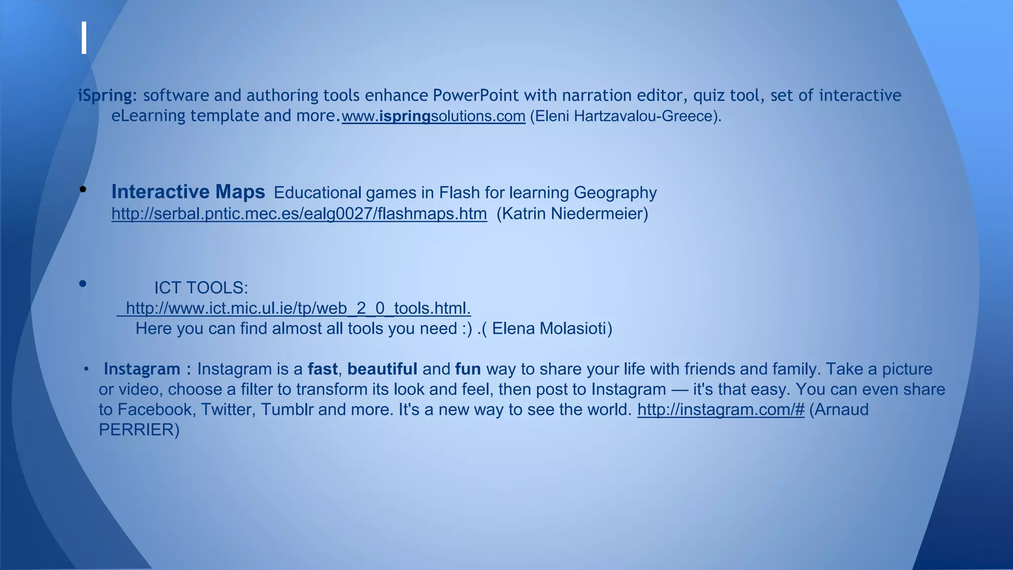 I
iSpring: software and authoring tools enhance PowerPoint with narration editor, quiz tool, set of interactive
eLearning template and more.www.ispringsolutions.com (Eleni Hartzavalou-Greece).
• Interactive Maps Educational games in Flash for learning Geography
http://serbal.pntic.mec.es/ealg0027/flashmaps.htm (Katrin Niedermeier)
• ICT TOOLS:
http://www.ict.mic.ul.ie/tp/web_2_0_tools.html.
Here you can find almost all tools you need :) .( Elena Molasioti)
• Instagram : Instagram is a fast, beautiful and fun way to share your life with friends and family. Take a picture
or video, choose a filter to transform its look and feel, then post to Instagram — it's that easy. You can even share
to Facebook, Twitter, Tumblr and more. It's a new way to see the world. http://instagram.com/# (Arnaud
PERRIER)
 