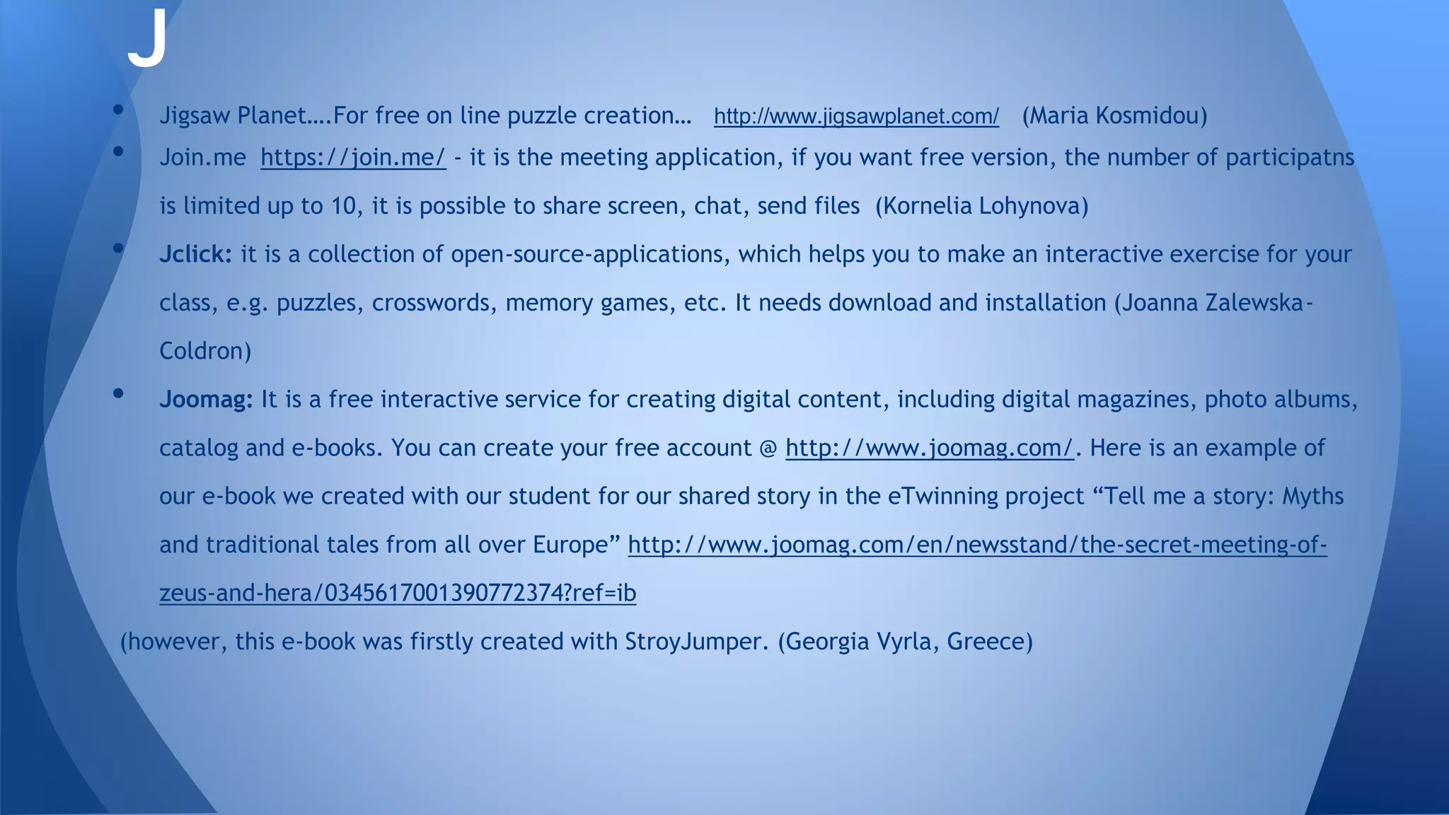 • Jigsaw Planet….For free on line puzzle creation… http://www.jigsawplanet.com/ (Maria Kosmidou)
• Join.me https://join.me/ - it is the meeting application, if you want free version, the number of participatns
is limited up to 10, it is possible to share screen, chat, send files (Kornelia Lohynova)
• Jclick: it is a collection of open-source-applications, which helps you to make an interactive exercise for your
class, e.g. puzzles, crosswords, memory games, etc. It needs download and installation (Joanna Zalewska-
Coldron)
• Joomag: It is a free interactive service for creating digital content, including digital magazines, photo albums,
catalog and e-books. You can create your free account @ http://www.joomag.com/. Here is an example of
our e-book we created with our student for our shared story in the eTwinning project “Tell me a story: Myths
and traditional tales from all over Europe” http://www.joomag.com/en/newsstand/the-secret-meeting-of-
zeus-and-hera/0345617001390772374?ref=ib
(however, this e-book was firstly created with StroyJumper. (Georgia Vyrla, Greece)
J
 