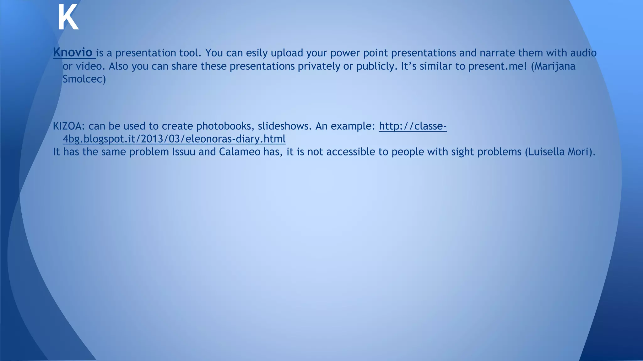 Knovio is a presentation tool. You can esily upload your power point presentations and narrate them with audio
or video. Also you can share these presentations privately or publicly. It’s similar to present.me! (Marijana
Smolcec)
KIZOA: can be used to create photobooks, slideshows. An example: http://classe-
4bg.blogspot.it/2013/03/eleonoras-diary.html
It has the same problem Issuu and Calameo has, it is not accessible to people with sight problems (Luisella Mori).
K
 