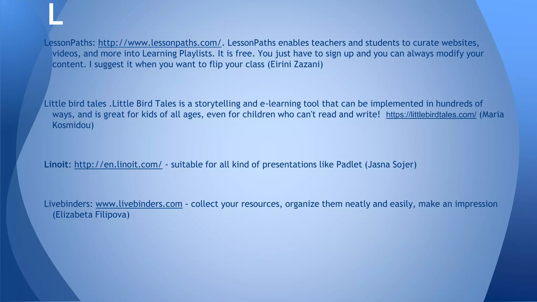LessonPaths: http://www.lessonpaths.com/. LessonPaths enables teachers and students to curate websites,
videos, and more into Learning Playlists. It is free. You just have to sign up and you can always modify your
content. I suggest it when you want to flip your class (Eirini Zazani)
Little bird tales .Little Bird Tales is a storytelling and e-learning tool that can be implemented in hundreds of
ways, and is great for kids of all ages, even for children who can't read and write! https://littlebirdtales.com/ (Maria
Kosmidou)
Linoit: http://en.linoit.com/ - suitable for all kind of presentations like Padlet (Jasna Sojer)
Livebinders: www.livebinders.com - collect your resources, organize them neatly and easily, make an impression
(Elizabeta Filipova)
L
 