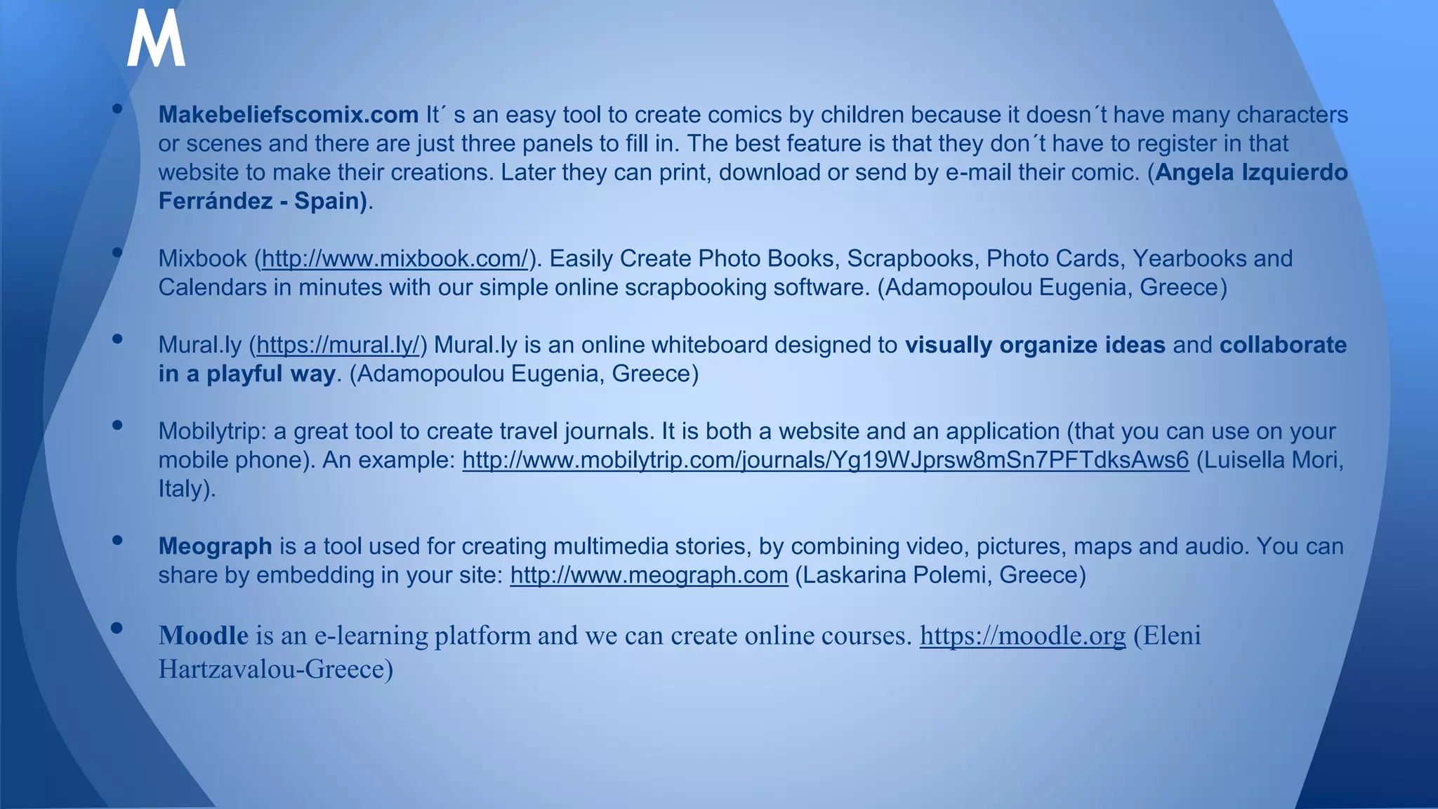 • Makebeliefscomix.com It´ s an easy tool to create comics by children because it doesn´t have many characters
or scenes and there are just three panels to fill in. The best feature is that they don´t have to register in that
website to make their creations. Later they can print, download or send by e-mail their comic. (Angela Izquierdo
Ferrández - Spain).
• Mixbook (http://www.mixbook.com/). Easily Create Photo Books, Scrapbooks, Photo Cards, Yearbooks and
Calendars in minutes with our simple online scrapbooking software. (Adamopoulou Eugenia, Greece)
• Mural.ly (https://mural.ly/) Mural.ly is an online whiteboard designed to visually organize ideas and collaborate
in a playful way. (Adamopoulou Eugenia, Greece)
• Mobilytrip: a great tool to create travel journals. It is both a website and an application (that you can use on your
mobile phone). An example: http://www.mobilytrip.com/journals/Yg19WJprsw8mSn7PFTdksAws6 (Luisella Mori,
Italy).
• Meograph is a tool used for creating multimedia stories, by combining video, pictures, maps and audio. You can
share by embedding in your site: http://www.meograph.com (Laskarina Polemi, Greece)
• Moodle is an e-learning platform and we can create online courses. https://moodle.org (Eleni
Hartzavalou-Greece)
M
 