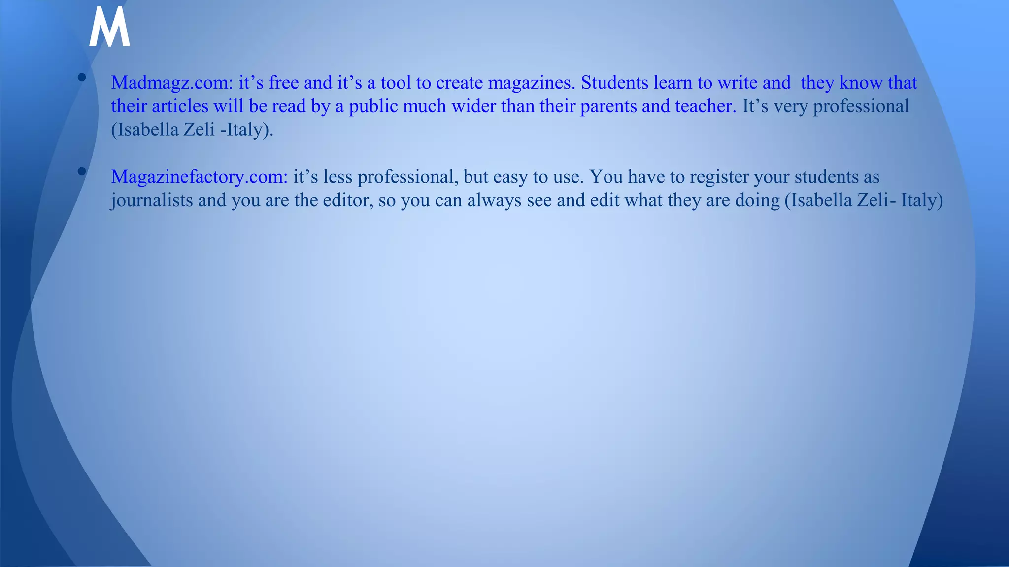 • Madmagz.com: it’s free and it’s a tool to create magazines. Students learn to write and they know that
their articles will be read by a public much wider than their parents and teacher. It’s very professional
(Isabella Zeli -Italy).
• Magazinefactory.com: it’s less professional, but easy to use. You have to register your students as
journalists and you are the editor, so you can always see and edit what they are doing (Isabella Zeli- Italy)
M
 