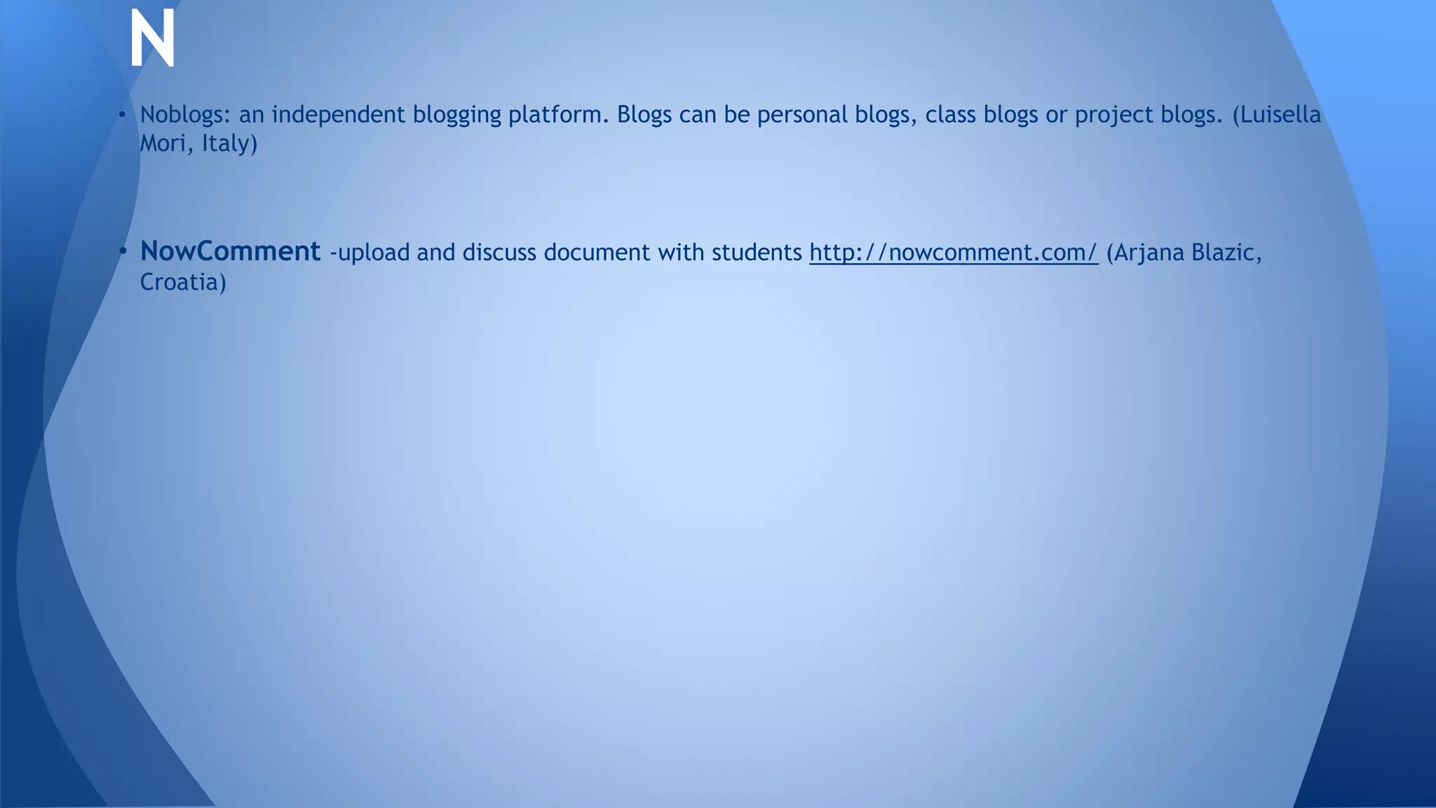 • Noblogs: an independent blogging platform. Blogs can be personal blogs, class blogs or project blogs. (Luisella
Mori, Italy)
• NowComment -upload and discuss document with students http://nowcomment.com/ (Arjana Blazic,
Croatia)
N
 