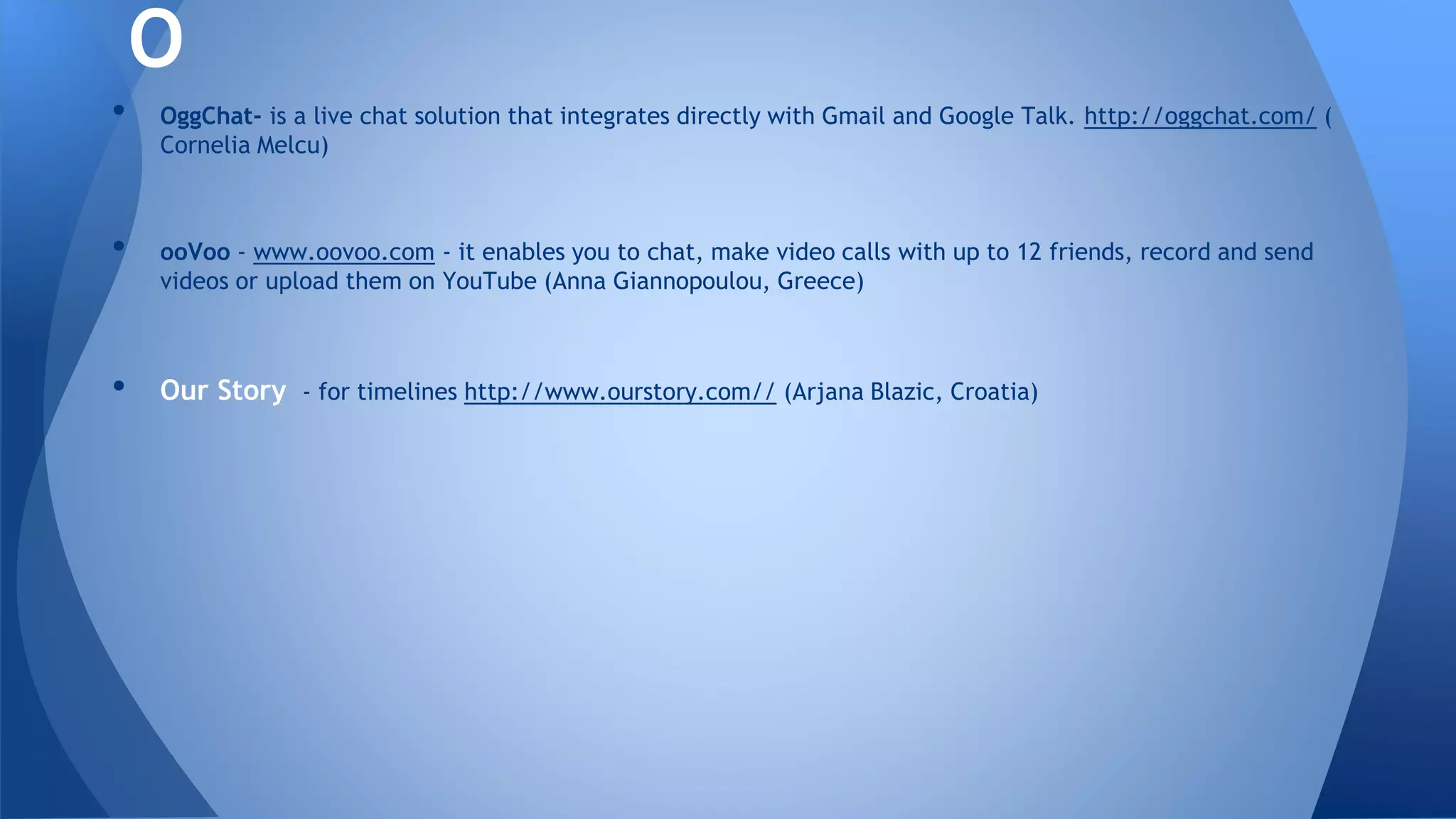 • OggChat- is a live chat solution that integrates directly with Gmail and Google Talk. http://oggchat.com/ (
Cornelia Melcu)
• ooVoo - www.oovoo.com - it enables you to chat, make video calls with up to 12 friends, record and send
videos or upload them on YouTube (Anna Giannopoulou, Greece)
• Our Story - for timelines http://www.ourstory.com// (Arjana Blazic, Croatia)
O
 