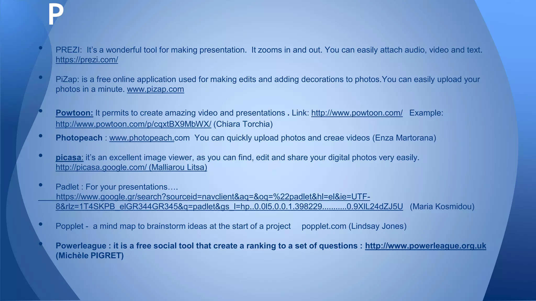• PREZI: It’s a wonderful tool for making presentation. It zooms in and out. You can easily attach audio, video and text.
https://prezi.com/
• PiZap: is a free online application used for making edits and adding decorations to photos.You can easily upload your
photos in a minute. www.pizap.com
• Powtoon: It permits to create amazing video and presentations . Link: http://www.powtoon.com/ Example:
http://www.powtoon.com/p/cqxtBX9MbWX/ (Chiara Torchia)
• Photopeach : www.photopeach.com You can quickly upload photos and creae videos (Enza Martorana)
• picasa: it’s an excellent image viewer, as you can find, edit and share your digital photos very easily.
http://picasa.google.com/ (Malliarou Litsa)
• Padlet : For your presentations….
https://www.google.gr/search?sourceid=navclient&aq=&oq=%22padlet&hl=el&ie=UTF-
8&rlz=1T4SKPB_elGR344GR345&q=padlet&gs_l=hp..0.0l5.0.0.1.398229...........0.9XlL24dZJ5U (Maria Kosmidou)
• Popplet - a mind map to brainstorm ideas at the start of a project popplet.com (Lindsay Jones)
• Powerleague : it is a free social tool that create a ranking to a set of questions : http://www.powerleague.org.uk
(Michèle PIGRET)
P
 