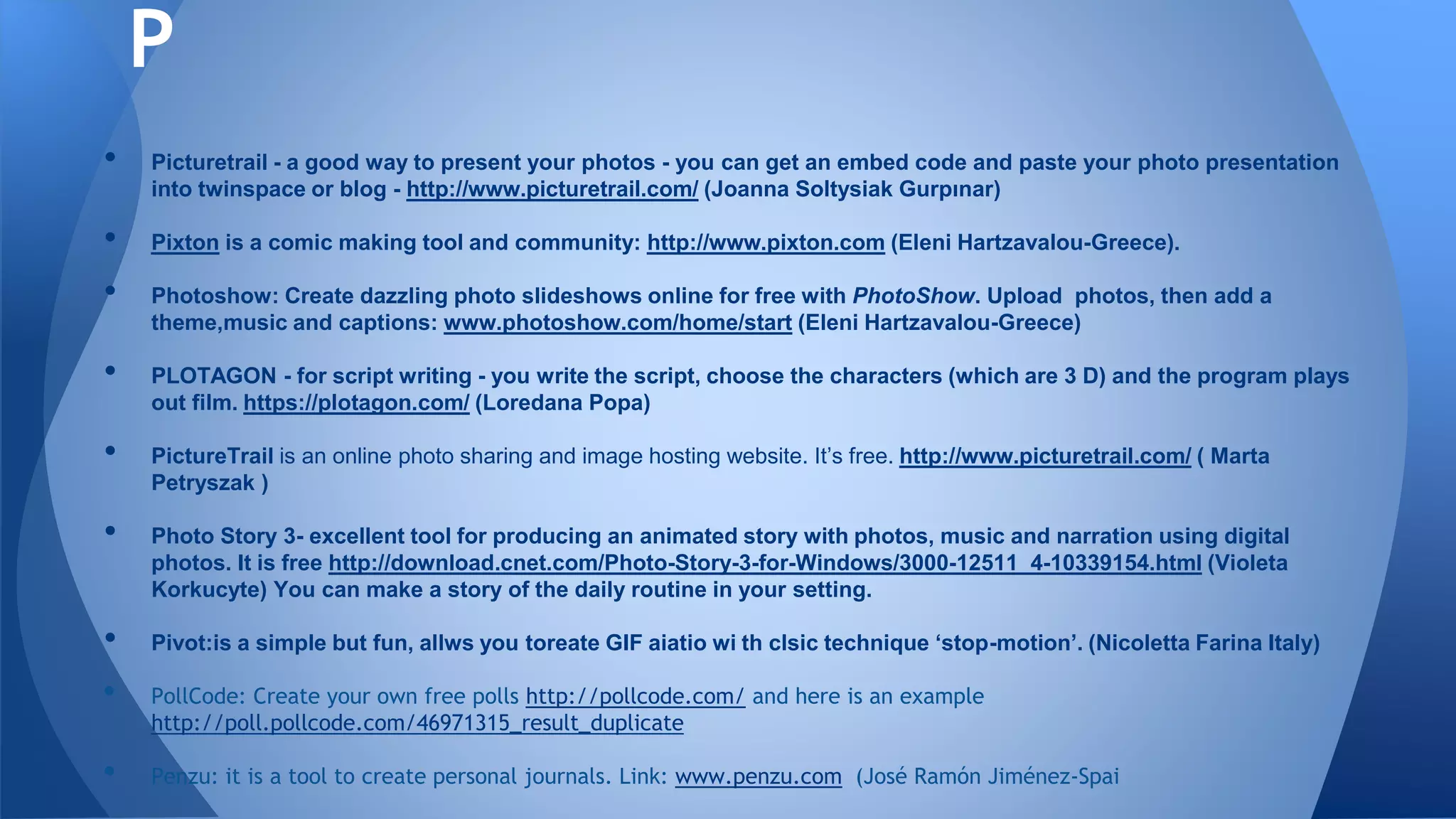 • Picturetrail - a good way to present your photos - you can get an embed code and paste your photo presentation
into twinspace or blog - http://www.picturetrail.com/ (Joanna Soltysiak Gurpınar)
• Pixton is a comic making tool and community: http://www.pixton.com (Eleni Hartzavalou-Greece).
• Photoshow: Create dazzling photo slideshows online for free with PhotoShow. Upload photos, then add a
theme,music and captions: www.photoshow.com/home/start (Eleni Hartzavalou-Greece)
• PLOTAGON - for script writing - you write the script, choose the characters (which are 3 D) and the program plays
out film. https://plotagon.com/ (Loredana Popa)
• PictureTrail is an online photo sharing and image hosting website. It’s free. http://www.picturetrail.com/ ( Marta
Petryszak )
• Photo Story 3- excellent tool for producing an animated story with photos, music and narration using digital
photos. It is free http://download.cnet.com/Photo-Story-3-for-Windows/3000-12511_4-10339154.html (Violeta
Korkucyte) You can make a story of the daily routine in your setting.
• Pivot:is a simple but fun, allws you toreate GIF aiatio wi th clsic technique ‘stop-motion’. (Nicoletta Farina Italy)
• PollCode: Create your own free polls http://pollcode.com/ and here is an example
http://poll.pollcode.com/46971315_result_duplicate
• Penzu: it is a tool to create personal journals. Link: www.penzu.com (José Ramón Jiménez-Spai
P
 