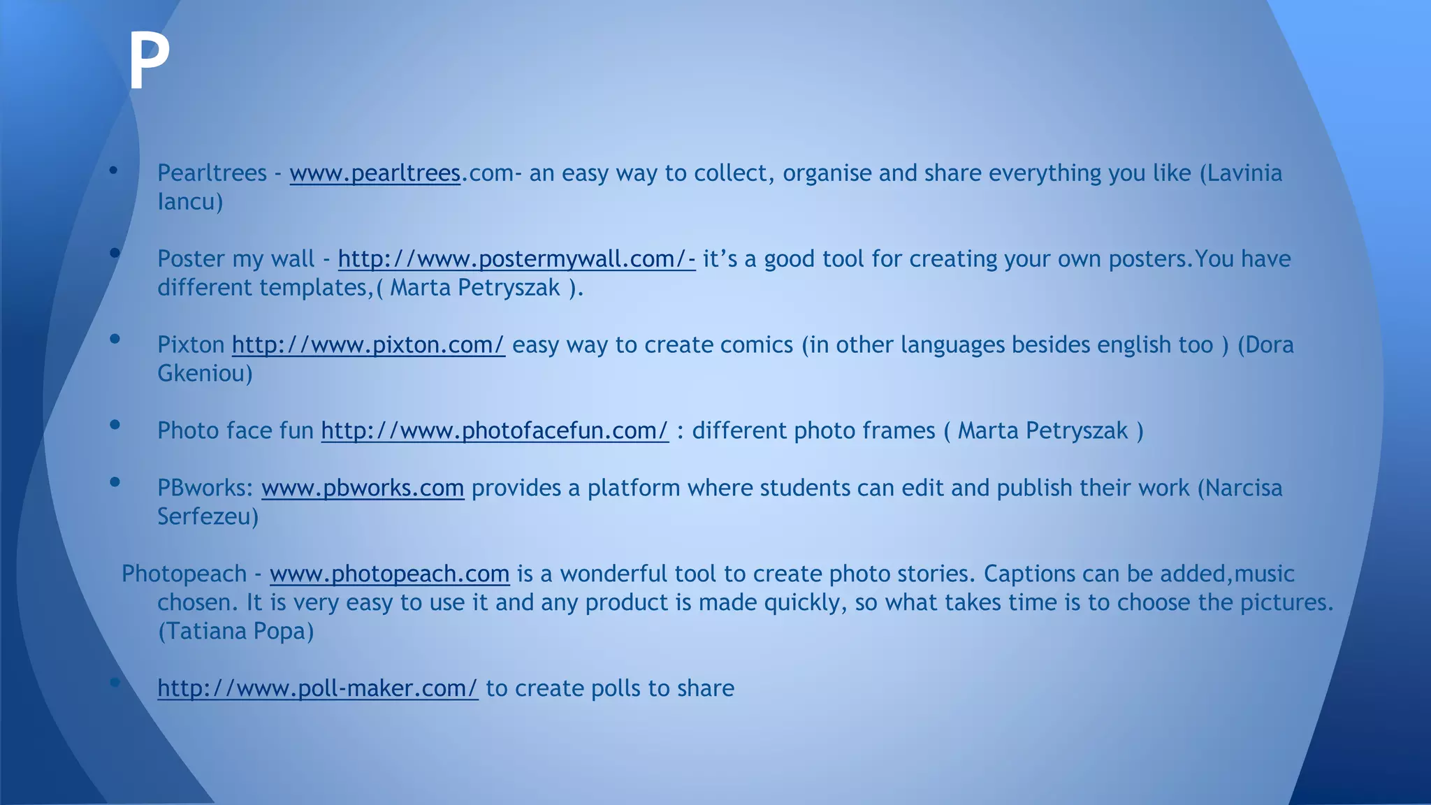 • Pearltrees - www.pearltrees.com- an easy way to collect, organise and share everything you like (Lavinia
Iancu)
• Poster my wall - http://www.postermywall.com/- it’s a good tool for creating your own posters.You have
different templates,( Marta Petryszak ).
• Pixton http://www.pixton.com/ easy way to create comics (in other languages besides english too ) (Dora
Gkeniou)
• Photo face fun http://www.photofacefun.com/ : different photo frames ( Marta Petryszak )
• PBworks: www.pbworks.com provides a platform where students can edit and publish their work (Narcisa
Serfezeu)
Photopeach - www.photopeach.com is a wonderful tool to create photo stories. Captions can be added,music
chosen. It is very easy to use it and any product is made quickly, so what takes time is to choose the pictures.
(Tatiana Popa)
• http://www.poll-maker.com/ to create polls to share
P
 