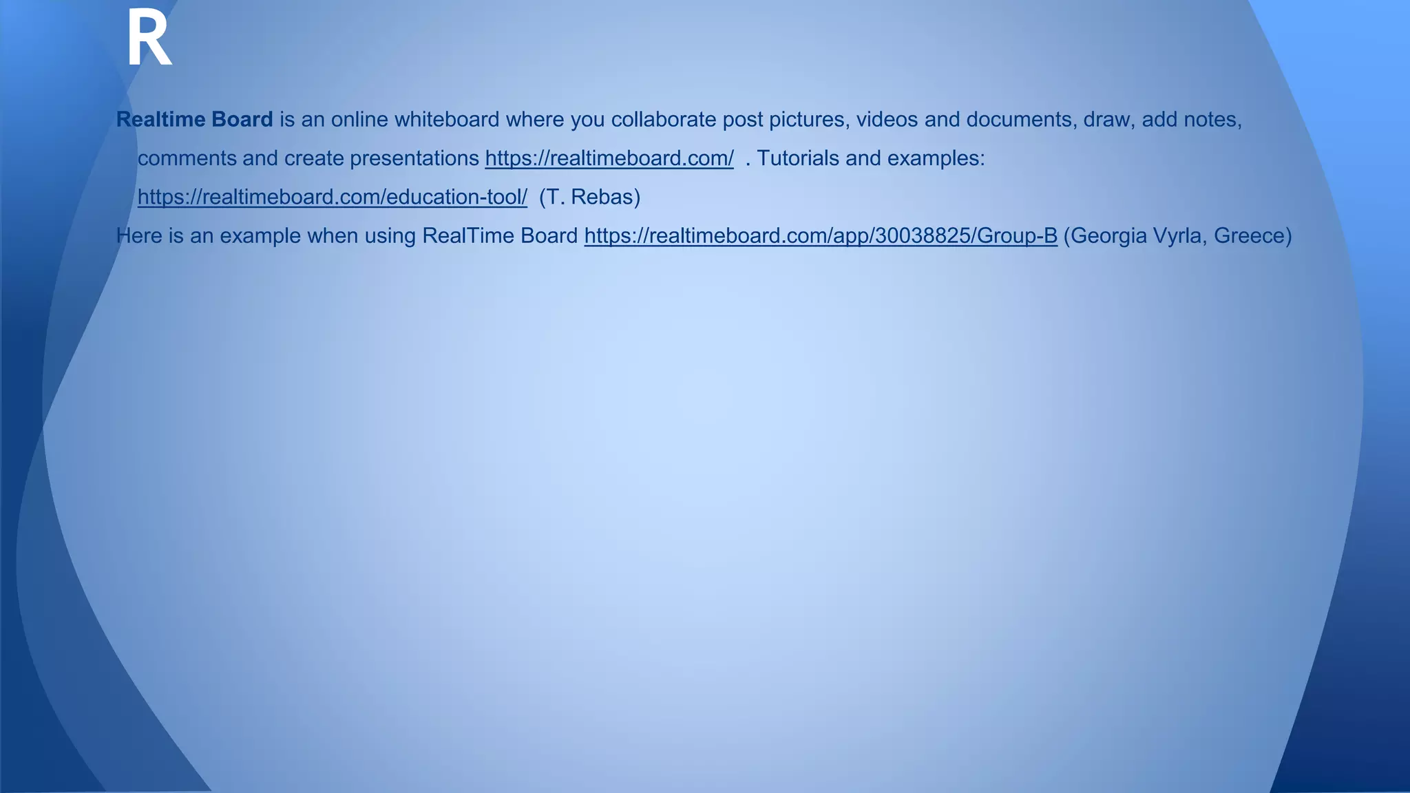 Realtime Board is an online whiteboard where you collaborate post pictures, videos and documents, draw, add notes,
comments and create presentations https://realtimeboard.com/ . Tutorials and examples:
https://realtimeboard.com/education-tool/ (T. Rebas)
Here is an example when using RealTime Board https://realtimeboard.com/app/30038825/Group-B (Georgia Vyrla, Greece)
R
 