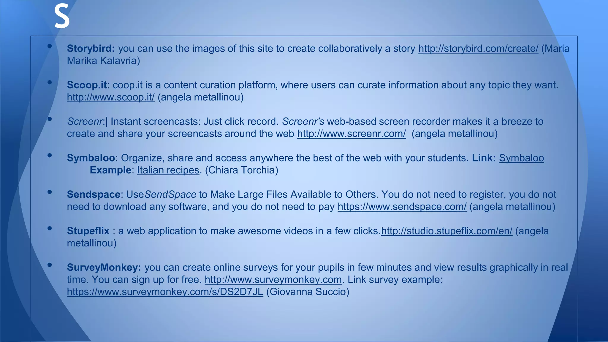 • Storybird: you can use the images of this site to create collaboratively a story http://storybird.com/create/ (Maria
Marika Kalavria)
• Scoop.it: coop.it is a content curation platform, where users can curate information about any topic they want.
http://www.scoop.it/ (angela metallinou)
• Screenr:| Instant screencasts: Just click record. Screenr's web-based screen recorder makes it a breeze to
create and share your screencasts around the web http://www.screenr.com/ (angela metallinou)
• Symbaloo: Organize, share and access anywhere the best of the web with your students. Link: Symbaloo
Example: Italian recipes. (Chiara Torchia)
• Sendspace: UseSendSpace to Make Large Files Available to Others. You do not need to register, you do not
need to download any software, and you do not need to pay https://www.sendspace.com/ (angela metallinou)
• Stupeflix : a web application to make awesome videos in a few clicks.http://studio.stupeflix.com/en/ (angela
metallinou)
• SurveyMonkey: you can create online surveys for your pupils in few minutes and view results graphically in real
time. You can sign up for free. http://www.surveymonkey.com. Link survey example:
https://www.surveymonkey.com/s/DS2D7JL (Giovanna Succio)
S
 