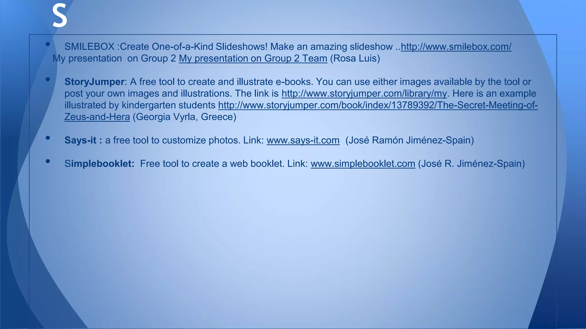 • SMILEBOX :Create One-of-a-Kind Slideshows! Make an amazing slideshow ..http://www.smilebox.com/
My presentation on Group 2 My presentation on Group 2 Team (Rosa Luis)
• StoryJumper: A free tool to create and illustrate e-books. You can use either images available by the tool or
post your own images and illustrations. The link is http://www.storyjumper.com/library/my. Here is an example
illustrated by kindergarten students http://www.storyjumper.com/book/index/13789392/The-Secret-Meeting-of-
Zeus-and-Hera (Georgia Vyrla, Greece)
• Says-it : a free tool to customize photos. Link: www.says-it.com (José Ramón Jiménez-Spain)
• Simplebooklet: Free tool to create a web booklet. Link: www.simplebooklet.com (José R. Jiménez-Spain)
S
 
