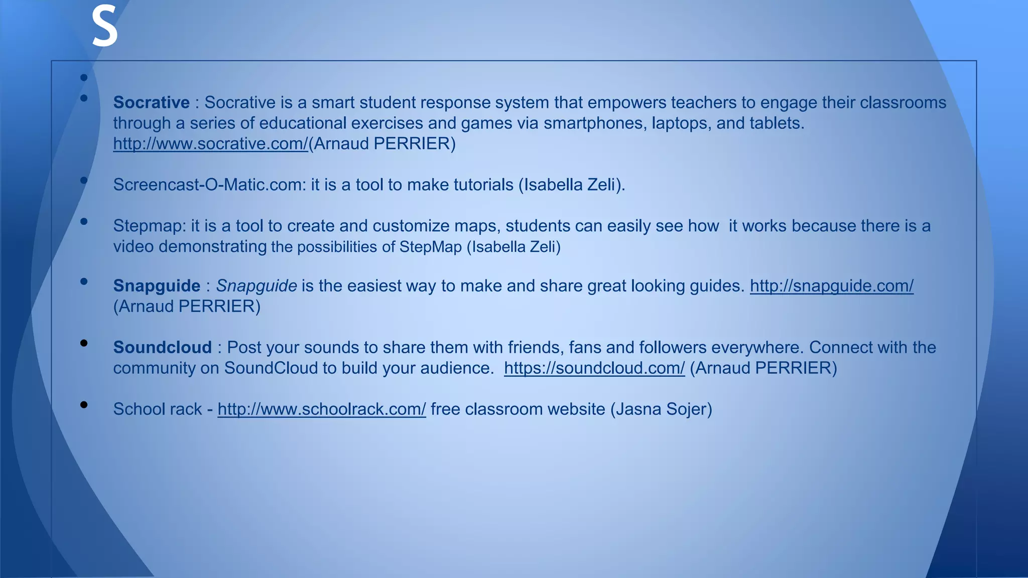 •
• Socrative : Socrative is a smart student response system that empowers teachers to engage their classrooms
through a series of educational exercises and games via smartphones, laptops, and tablets.
http://www.socrative.com/(Arnaud PERRIER)
• Screencast-O-Matic.com: it is a tool to make tutorials (Isabella Zeli).
• Stepmap: it is a tool to create and customize maps, students can easily see how it works because there is a
video demonstrating the possibilities of StepMap (Isabella Zeli)
• Snapguide : Snapguide is the easiest way to make and share great looking guides. http://snapguide.com/
(Arnaud PERRIER)
• Soundcloud : Post your sounds to share them with friends, fans and followers everywhere. Connect with the
community on SoundCloud to build your audience. https://soundcloud.com/ (Arnaud PERRIER)
• School rack - http://www.schoolrack.com/ free classroom website (Jasna Sojer)
S
 