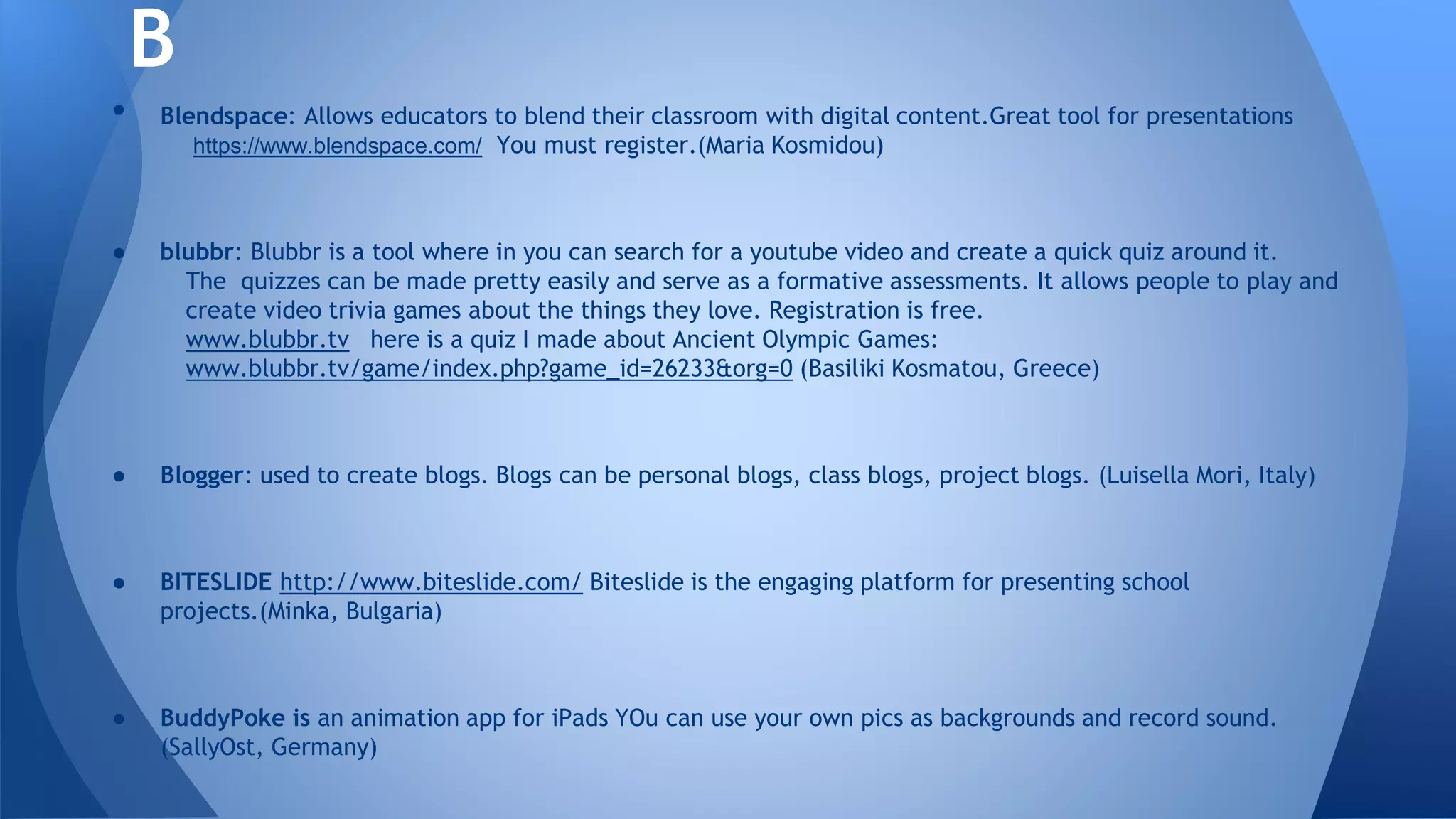 • Blendspace: Allows educators to blend their classroom with digital content.Great tool for presentations
https://www.blendspace.com/ You must register.(Maria Kosmidou)
● blubbr: Blubbr is a tool where in you can search for a youtube video and create a quick quiz around it.
The quizzes can be made pretty easily and serve as a formative assessments. It allows people to play and
create video trivia games about the things they love. Registration is free.
www.blubbr.tv here is a quiz I made about Ancient Olympic Games:
www.blubbr.tv/game/index.php?game_id=26233&org=0 (Basiliki Kosmatou, Greece)
● Blogger: used to create blogs. Blogs can be personal blogs, class blogs, project blogs. (Luisella Mori, Italy)
● BITESLIDE http://www.biteslide.com/ Biteslide is the engaging platform for presenting school
projects.(Minka, Bulgaria)
● BuddyPoke is an animation app for iPads YOu can use your own pics as backgrounds and record sound.
(SallyOst, Germany)
B
 