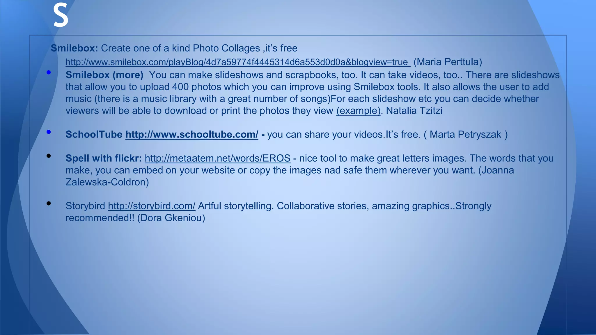 Smilebox: Create one of a kind Photo Collages ,it’s free
http://www.smilebox.com/playBlog/4d7a59774f4445314d6a553d0d0a&blogview=true (Maria Perttula)
• Smilebox (more) You can make slideshows and scrapbooks, too. It can take videos, too.. There are slideshows
that allow you to upload 400 photos which you can improve using Smilebox tools. It also allows the user to add
music (there is a music library with a great number of songs)For each slideshow etc you can decide whether
viewers will be able to download or print the photos they view (example). Natalia Tzitzi
• SchoolTube http://www.schooltube.com/ - you can share your videos.It’s free. ( Marta Petryszak )
• Spell with flickr: http://metaatem.net/words/EROS - nice tool to make great letters images. The words that you
make, you can embed on your website or copy the images nad safe them wherever you want. (Joanna
Zalewska-Coldron)
• Storybird http://storybird.com/ Artful storytelling. Collaborative stories, amazing graphics..Strongly
recommended!! (Dora Gkeniou)
S
 