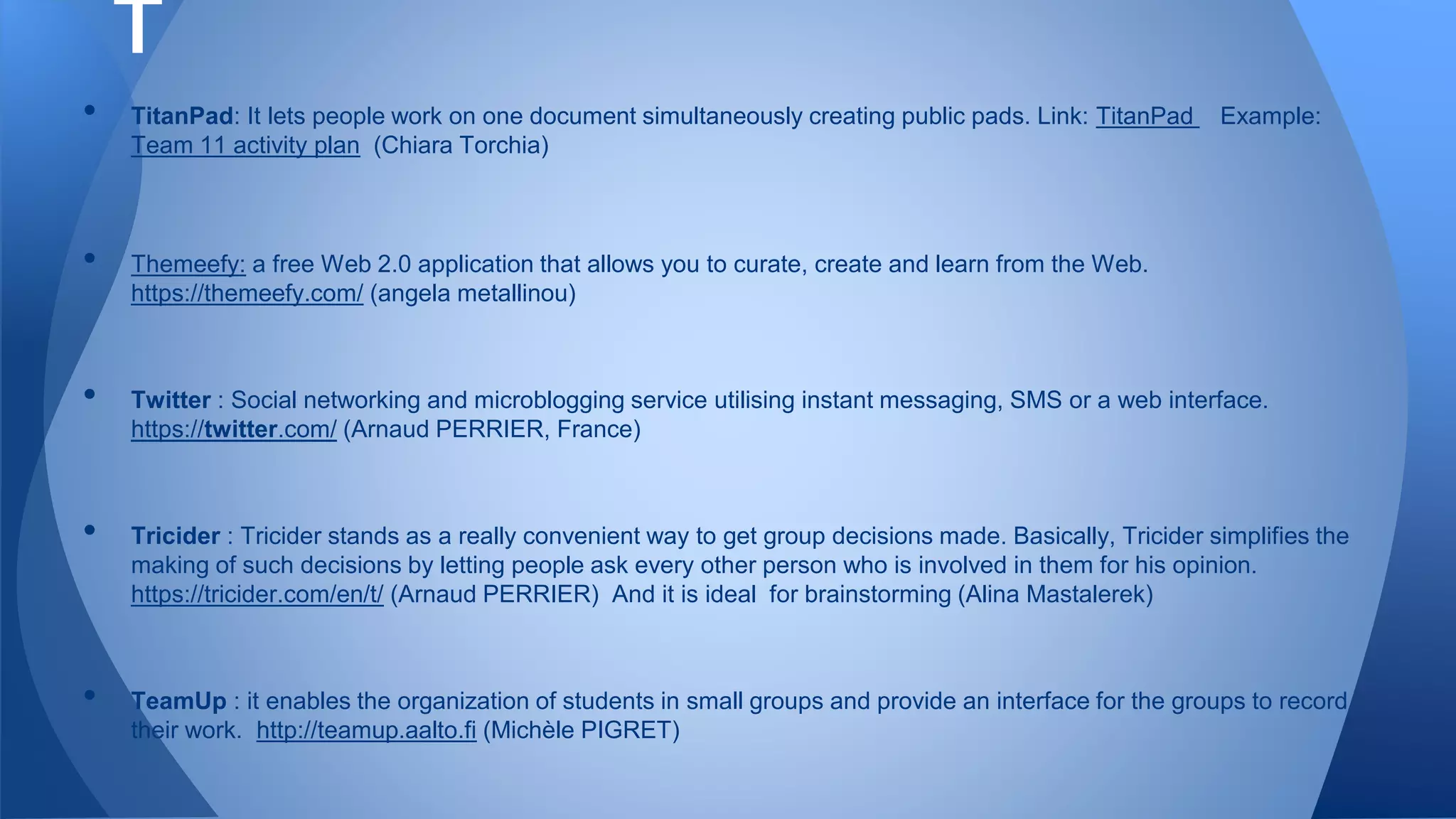 • TitanPad: It lets people work on one document simultaneously creating public pads. Link: TitanPad Example:
Team 11 activity plan (Chiara Torchia)
• Themeefy: a free Web 2.0 application that allows you to curate, create and learn from the Web.
https://themeefy.com/ (angela metallinou)
• Twitter : Social networking and microblogging service utilising instant messaging, SMS or a web interface.
https://twitter.com/ (Arnaud PERRIER, France)
• Tricider : Tricider stands as a really convenient way to get group decisions made. Basically, Tricider simplifies the
making of such decisions by letting people ask every other person who is involved in them for his opinion.
https://tricider.com/en/t/ (Arnaud PERRIER) And it is ideal for brainstorming (Alina Mastalerek)
• TeamUp : it enables the organization of students in small groups and provide an interface for the groups to record
their work. http://teamup.aalto.fi (Michèle PIGRET)
T
 
