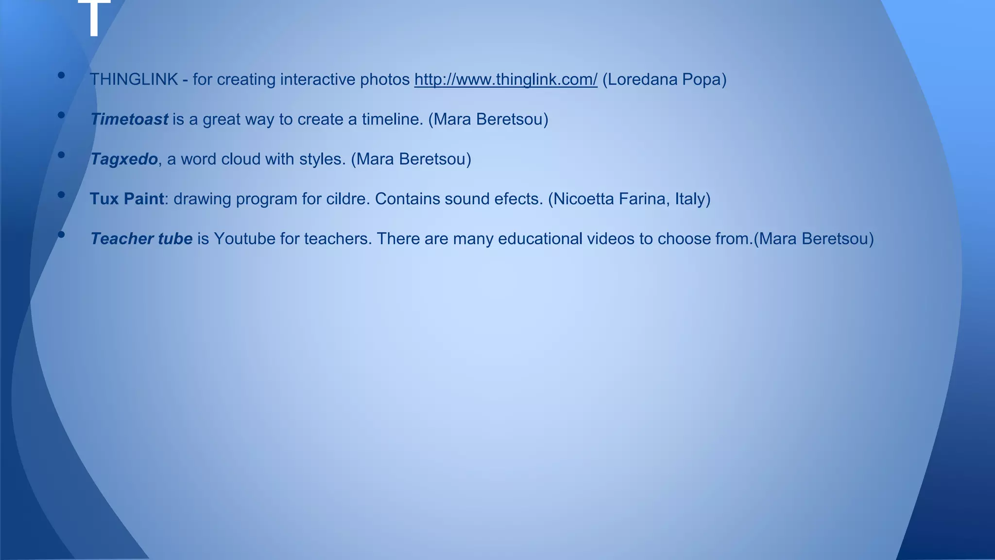 • THINGLINK - for creating interactive photos http://www.thinglink.com/ (Loredana Popa)
• Timetoast is a great way to create a timeline. (Mara Beretsou)
• Tagxedo, a word cloud with styles. (Mara Beretsou)
• Tux Paint: drawing program for cildre. Contains sound efects. (Nicoetta Farina, Italy)
• Teacher tube is Youtube for teachers. There are many educational videos to choose from.(Mara Beretsou)
T
 