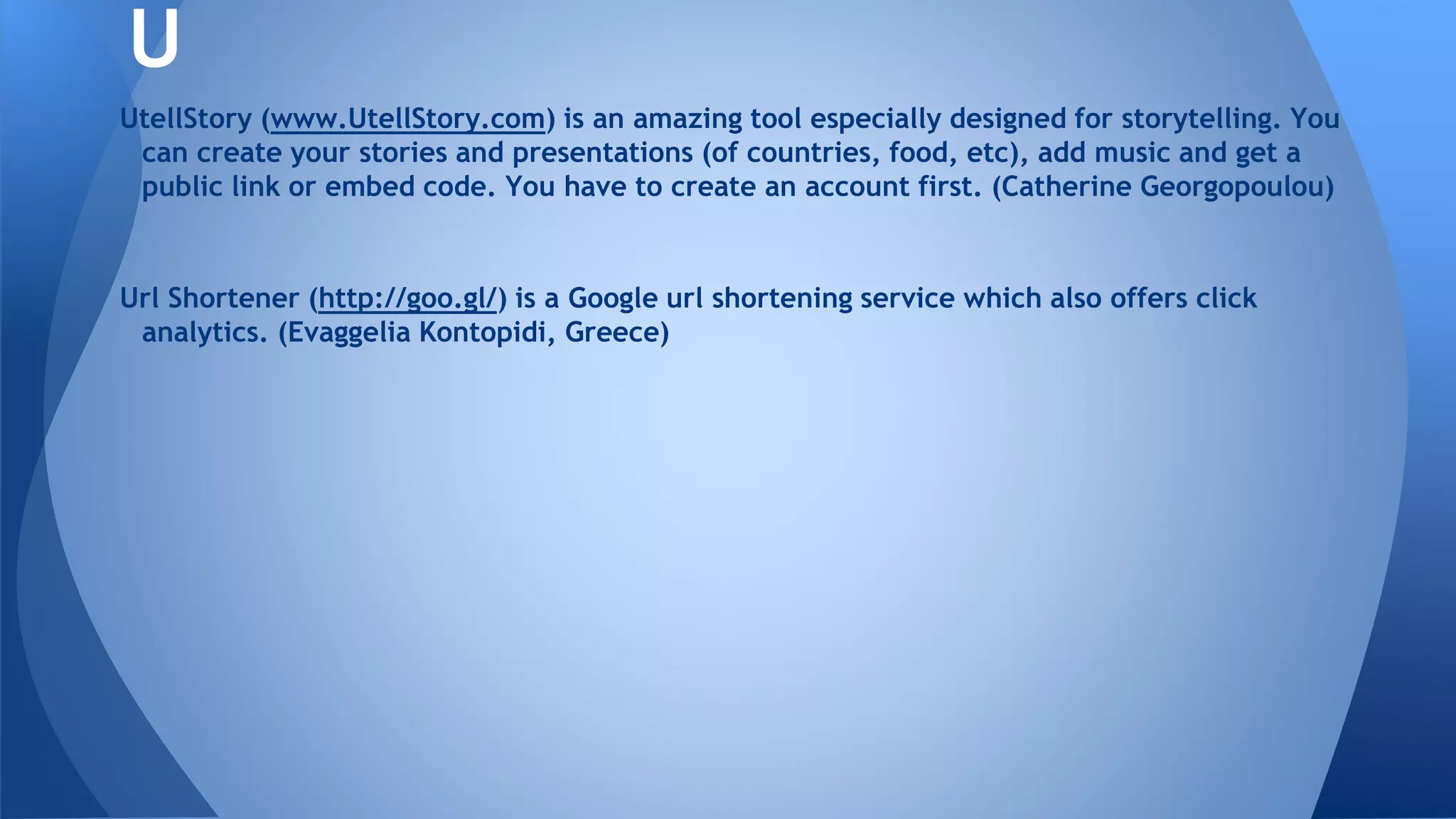 UtellStory (www.UtellStory.com) is an amazing tool especially designed for storytelling. You
can create your stories and presentations (of countries, food, etc), add music and get a
public link or embed code. You have to create an account first. (Catherine Georgopoulou)
Url Shortener (http://goo.gl/) is a Google url shortening service which also offers click
analytics. (Evaggelia Kontopidi, Greece)
U
 