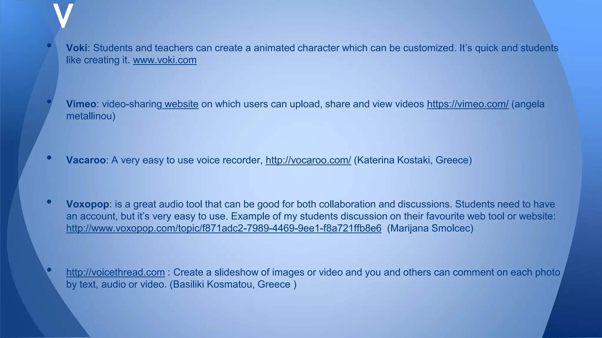 • Voki: Students and teachers can create a animated character which can be customized. It’s quick and students
like creating it. www.voki.com
• Vimeo: video-sharing website on which users can upload, share and view videos https://vimeo.com/ (angela
metallinou)
• Vacaroo: A very easy to use voice recorder, http://vocaroo.com/ (Katerina Kostaki, Greece)
• Voxopop: is a great audio tool that can be good for both collaboration and discussions. Students need to have
an account, but it’s very easy to use. Example of my students discussion on their favourite web tool or website:
http://www.voxopop.com/topic/f871adc2-7989-4469-9ee1-f8a721ffb8e6 (Marijana Smolcec)
• http://voicethread.com : Create a slideshow of images or video and you and others can comment on each photo
by text, audio or video. (Basiliki Kosmatou, Greece )
V
 
