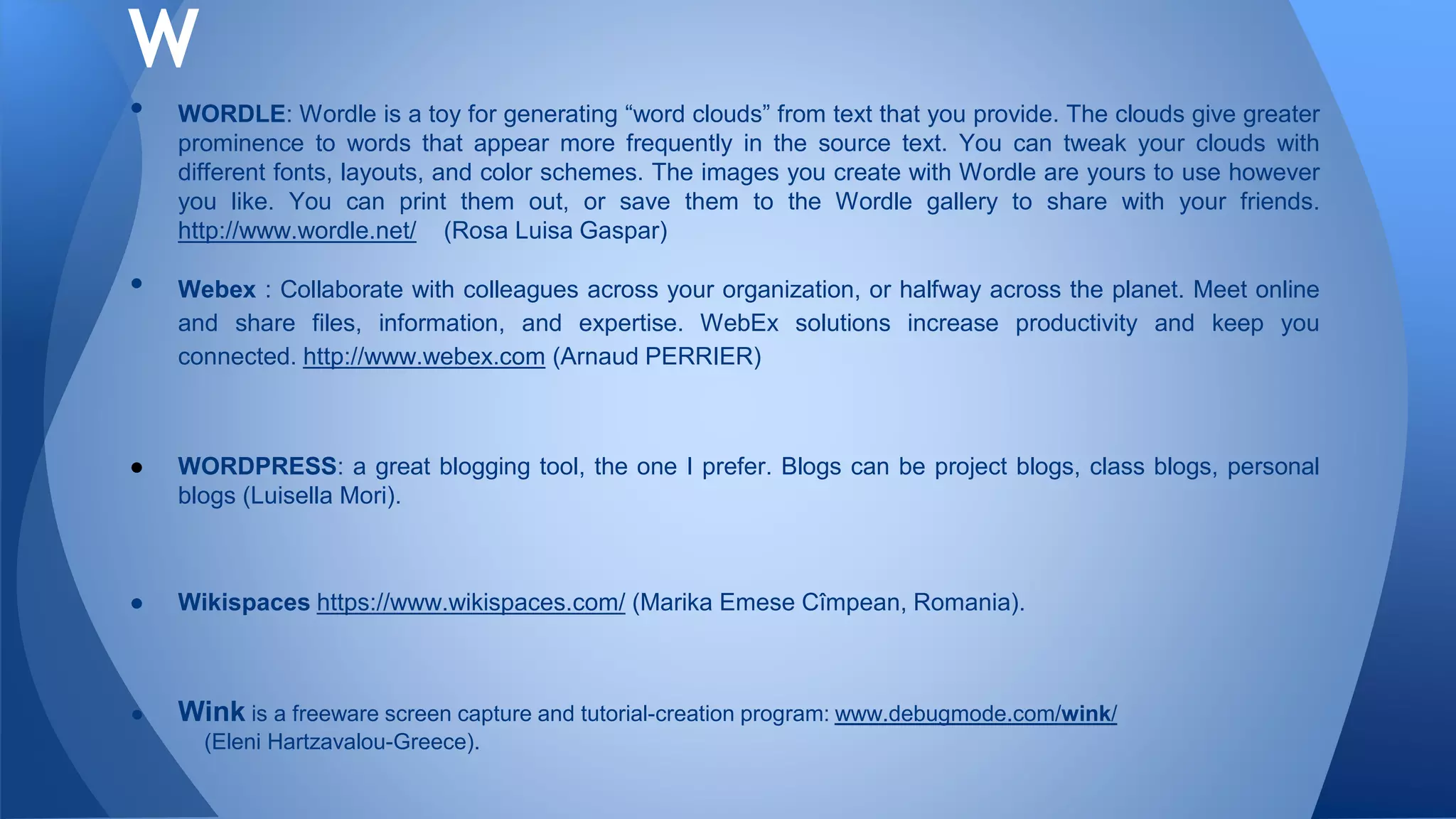 • WORDLE: Wordle is a toy for generating “word clouds” from text that you provide. The clouds give greater
prominence to words that appear more frequently in the source text. You can tweak your clouds with
different fonts, layouts, and color schemes. The images you create with Wordle are yours to use however
you like. You can print them out, or save them to the Wordle gallery to share with your friends.
http://www.wordle.net/ (Rosa Luisa Gaspar)
• Webex : Collaborate with colleagues across your organization, or halfway across the planet. Meet online
and share files, information, and expertise. WebEx solutions increase productivity and keep you
connected. http://www.webex.com (Arnaud PERRIER)
● WORDPRESS: a great blogging tool, the one I prefer. Blogs can be project blogs, class blogs, personal
blogs (Luisella Mori).
● Wikispaces https://www.wikispaces.com/ (Marika Emese Cîmpean, Romania).
● Wink is a freeware screen capture and tutorial-creation program: www.debugmode.com/wink/
(Eleni Hartzavalou-Greece).
W
 