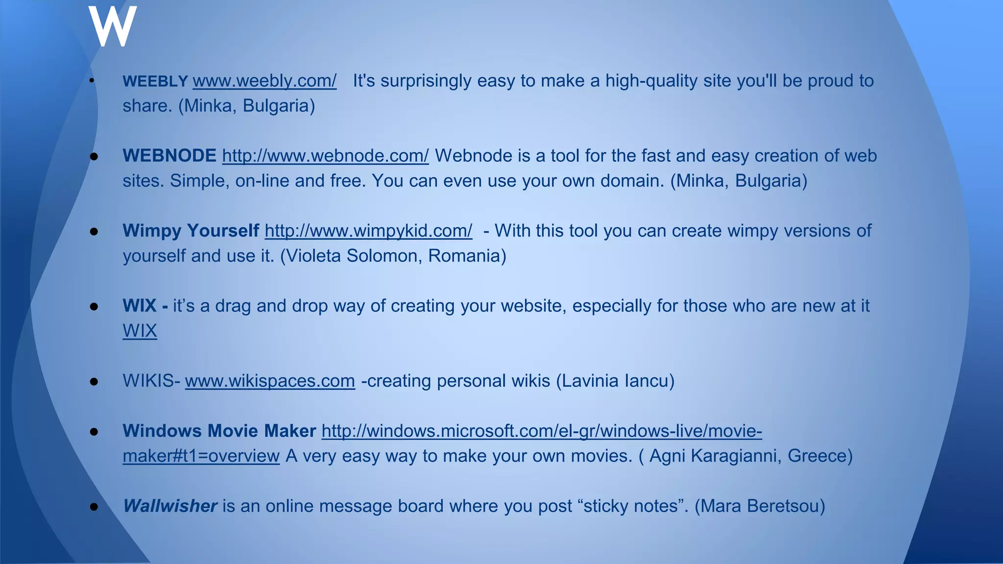 • WEEBLY www.weebly.com/ It's surprisingly easy to make a high-quality site you'll be proud to
share. (Minka, Bulgaria)
● WEBNODE http://www.webnode.com/ Webnode is a tool for the fast and easy creation of web
sites. Simple, on-line and free. You can even use your own domain. (Minka, Bulgaria)
● Wimpy Yourself http://www.wimpykid.com/ - With this tool you can create wimpy versions of
yourself and use it. (Violeta Solomon, Romania)
● WIX - it’s a drag and drop way of creating your website, especially for those who are new at it
WIX
● WIKIS- www.wikispaces.com -creating personal wikis (Lavinia Iancu)
● Windows Movie Maker http://windows.microsoft.com/el-gr/windows-live/movie-
maker#t1=overview A very easy way to make your own movies. ( Agni Karagianni, Greece)
● Wallwisher is an online message board where you post “sticky notes”. (Mara Beretsou)
W
 