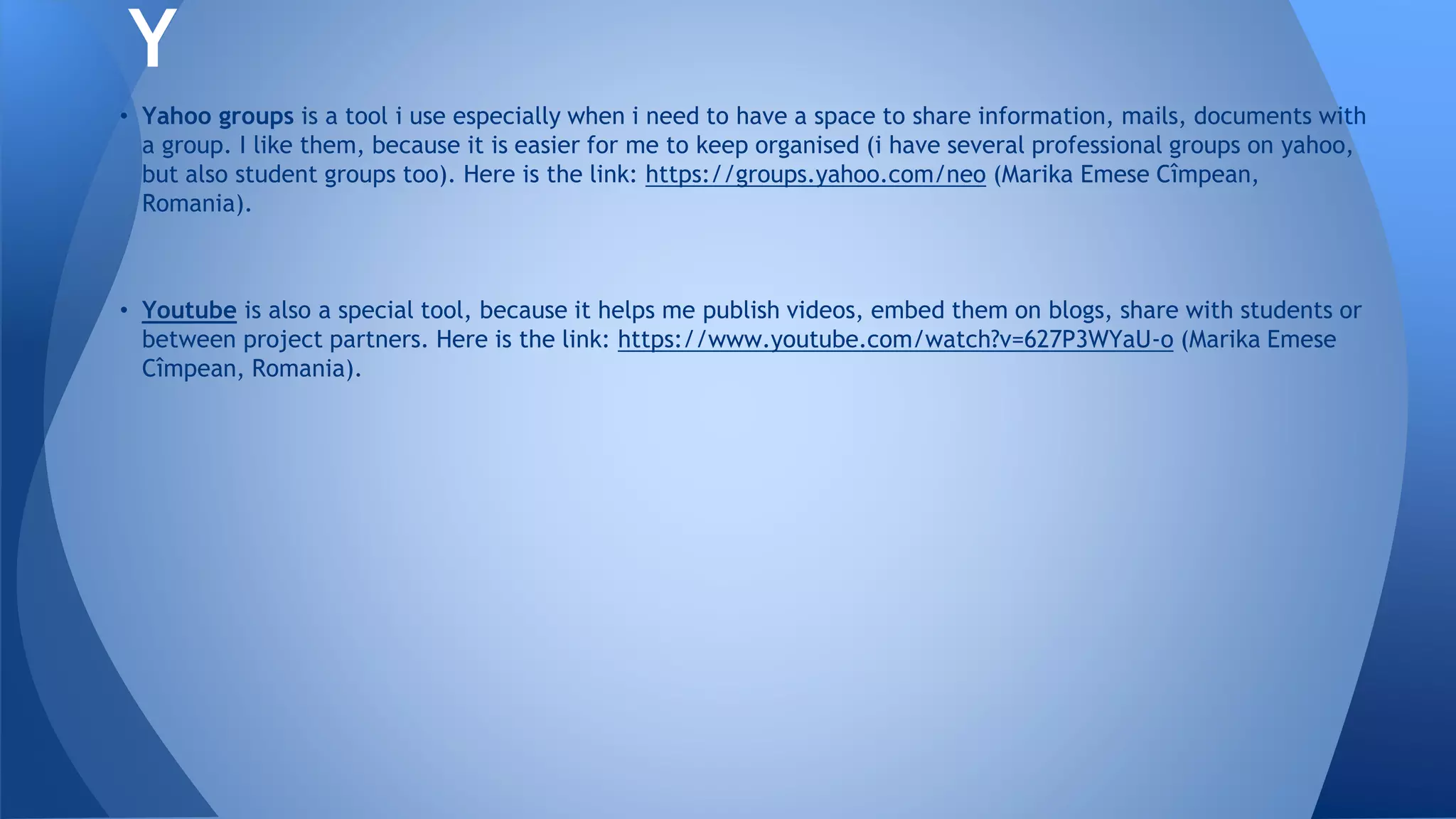 • Yahoo groups is a tool i use especially when i need to have a space to share information, mails, documents with
a group. I like them, because it is easier for me to keep organised (i have several professional groups on yahoo,
but also student groups too). Here is the link: https://groups.yahoo.com/neo (Marika Emese Cîmpean,
Romania).
• Youtube is also a special tool, because it helps me publish videos, embed them on blogs, share with students or
between project partners. Here is the link: https://www.youtube.com/watch?v=627P3WYaU-o (Marika Emese
Cîmpean, Romania).
Y
 