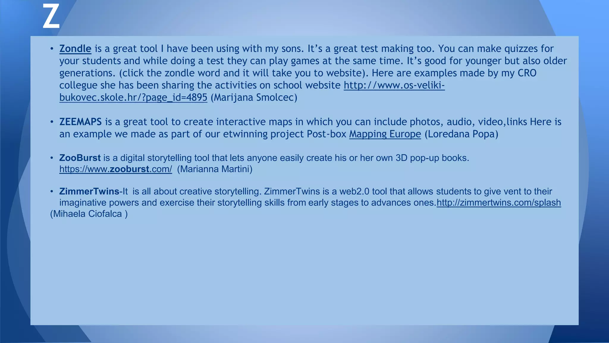 • Zondle is a great tool I have been using with my sons. It’s a great test making too. You can make quizzes for
your students and while doing a test they can play games at the same time. It’s good for younger but also older
generations. (click the zondle word and it will take you to website). Here are examples made by my CRO
collegue she has been sharing the activities on school website http://www.os-veliki-
bukovec.skole.hr/?page_id=4895 (Marijana Smolcec)
• ZEEMAPS is a great tool to create interactive maps in which you can include photos, audio, video,links Here is
an example we made as part of our etwinning project Post-box Mapping Europe (Loredana Popa)
• ZooBurst is a digital storytelling tool that lets anyone easily create his or her own 3D pop-up books.
https://www.zooburst.com/ (Marianna Martini)
• ZimmerTwins-It is all about creative storytelling. ZimmerTwins is a web2.0 tool that allows students to give vent to their
imaginative powers and exercise their storytelling skills from early stages to advances ones.http://zimmertwins.com/splash
(Mihaela Ciofalca )
Z
 