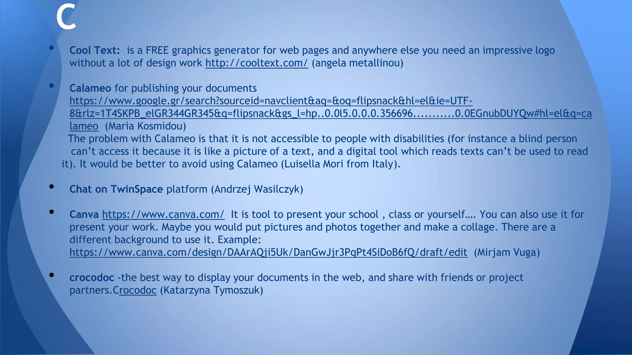 • Cool Text: is a FREE graphics generator for web pages and anywhere else you need an impressive logo
without a lot of design work http://cooltext.com/ (angela metallinou)
• Calameo for publishing your documents
https://www.google.gr/search?sourceid=navclient&aq=&oq=flipsnack&hl=el&ie=UTF-
8&rlz=1T4SKPB_elGR344GR345&q=flipsnack&gs_l=hp..0.0l5.0.0.0.356696...........0.0EGnubDUYQw#hl=el&q=ca
lameo (Maria Kosmidou)
The problem with Calameo is that it is not accessible to people with disabilities (for instance a blind person
can’t access it because it is like a picture of a text, and a digital tool which reads texts can’t be used to read
it). It would be better to avoid using Calameo (Luisella Mori from Italy).
• Chat on TwinSpace platform (Andrzej Wasilczyk)
• Canva https://www.canva.com/ It is tool to present your school , class or yourself…. You can also use it for
present your work. Maybe you would put pictures and photos together and make a collage. There are a
different background to use it. Example:
https://www.canva.com/design/DAArAQji5Uk/DanGwJjr3PqPt4SiDoB6fQ/draft/edit (Mirjam Vuga)
• crocodoc -the best way to display your documents in the web, and share with friends or project
partners.Crocodoc (Katarzyna Tymoszuk)
C
 