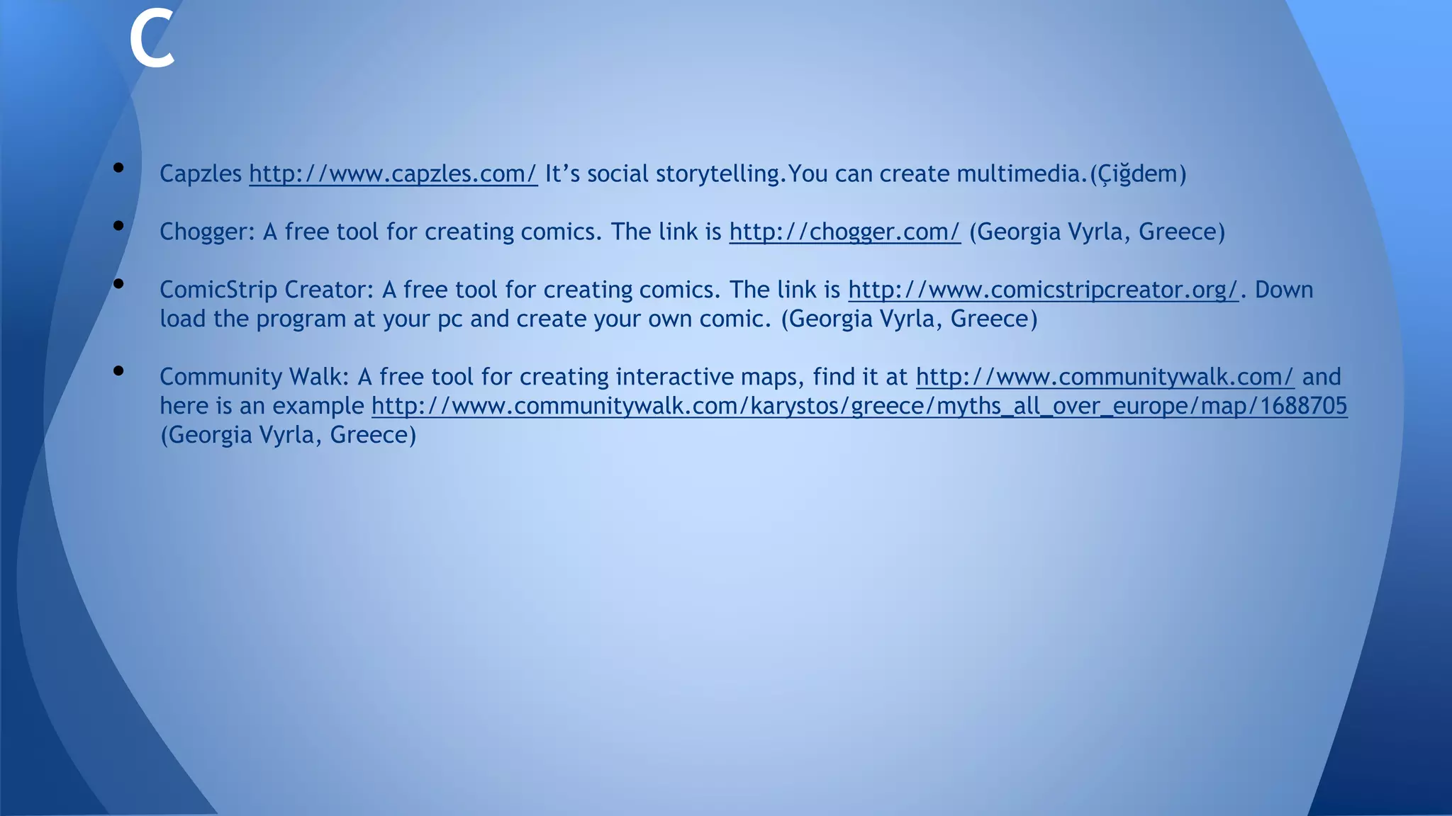 • Capzles http://www.capzles.com/ It’s social storytelling.You can create multimedia.(Çiğdem)
• Chogger: A free tool for creating comics. The link is http://chogger.com/ (Georgia Vyrla, Greece)
• ComicStrip Creator: A free tool for creating comics. The link is http://www.comicstripcreator.org/. Down
load the program at your pc and create your own comic. (Georgia Vyrla, Greece)
• Community Walk: A free tool for creating interactive maps, find it at http://www.communitywalk.com/ and
here is an example http://www.communitywalk.com/karystos/greece/myths_all_over_europe/map/1688705
(Georgia Vyrla, Greece)
C
 