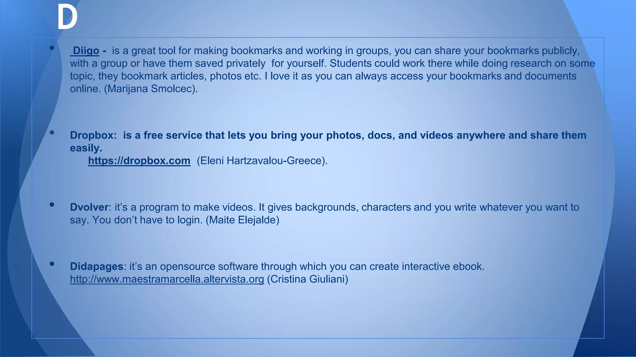 • Diigo - is a great tool for making bookmarks and working in groups, you can share your bookmarks publicly,
with a group or have them saved privately for yourself. Students could work there while doing research on some
topic, they bookmark articles, photos etc. I love it as you can always access your bookmarks and documents
online. (Marijana Smolcec).
• Dropbox: is a free service that lets you bring your photos, docs, and videos anywhere and share them
easily.
https://dropbox.com (Eleni Hartzavalou-Greece).
• Dvolver: it’s a program to make videos. It gives backgrounds, characters and you write whatever you want to
say. You don’t have to login. (Maite Elejalde)
• Didapages: it’s an opensource software through which you can create interactive ebook.
http://www.maestramarcella.altervista.org (Cristina Giuliani)
D
 