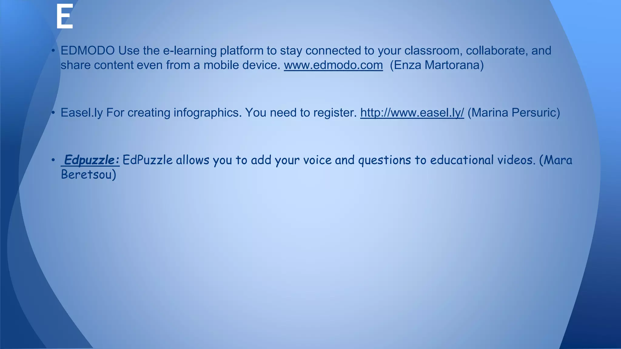 • EDMODO Use the e-learning platform to stay connected to your classroom, collaborate, and
share content even from a mobile device. www.edmodo.com (Enza Martorana)
• Easel.ly For creating infographics. You need to register. http://www.easel.ly/ (Marina Persuric)
• Edpuzzle: EdPuzzle allows you to add your voice and questions to educational videos. (Mara
Beretsou)
E
 