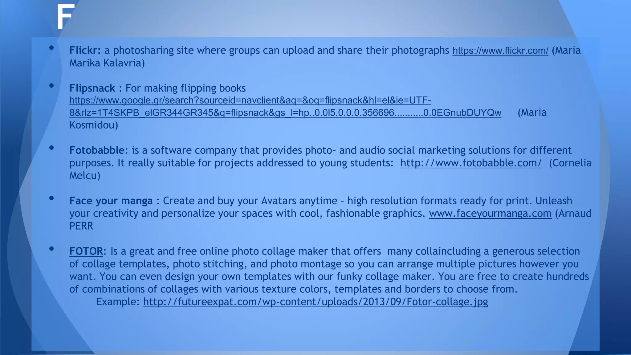 • Flickr: a photosharing site where groups can upload and share their photographs https://www.flickr.com/ (Maria
Marika Kalavria)
• Flipsnack : For making flipping books
https://www.google.gr/search?sourceid=navclient&aq=&oq=flipsnack&hl=el&ie=UTF-
8&rlz=1T4SKPB_elGR344GR345&q=flipsnack&gs_l=hp..0.0l5.0.0.0.356696...........0.0EGnubDUYQw (Maria
Kosmidou)
• Fotobabble: is a software company that provides photo- and audio social marketing solutions for different
purposes. It really suitable for projects addressed to young students: http://www.fotobabble.com/ (Cornelia
Melcu)
• Face your manga : Create and buy your Avatars anytime - high resolution formats ready for print. Unleash
your creativity and personalize your spaces with cool, fashionable graphics. www.faceyourmanga.com (Arnaud
PERR
• FOTOR: Is a great and free online photo collage maker that offers many collaincluding a generous selection
of collage templates, photo stitching, and photo montage so you can arrange multiple pictures however you
want. You can even design your own templates with our funky collage maker. You are free to create hundreds
of combinations of collages with various texture colors, templates and borders to choose from.
Example: http://futureexpat.com/wp-content/uploads/2013/09/Fotor-collage.jpg
F
 