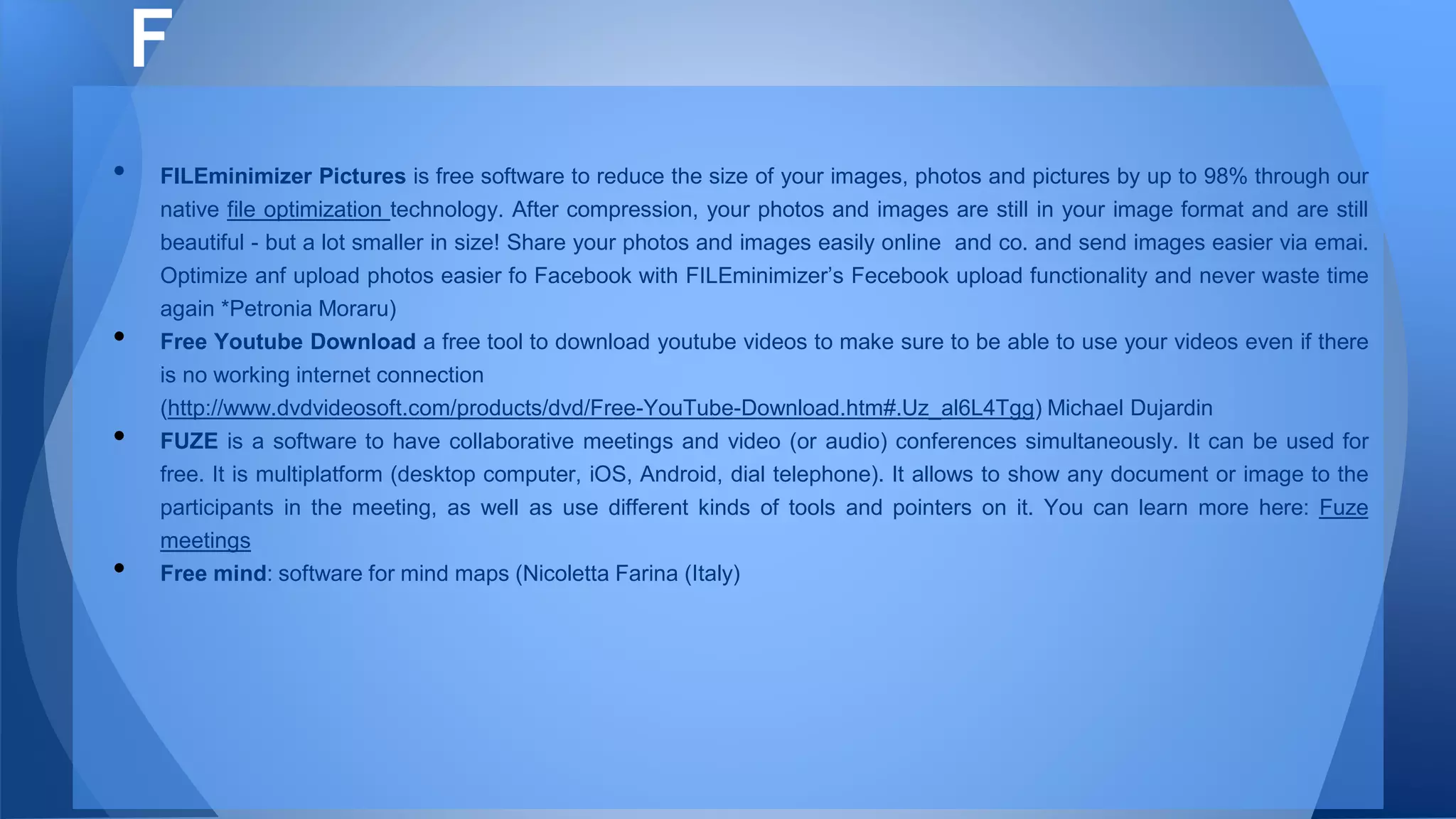 • FILEminimizer Pictures is free software to reduce the size of your images, photos and pictures by up to 98% through our
native file optimization technology. After compression, your photos and images are still in your image format and are still
beautiful - but a lot smaller in size! Share your photos and images easily online and co. and send images easier via emai.
Optimize anf upload photos easier fo Facebook with FILEminimizer’s Fecebook upload functionality and never waste time
again *Petronia Moraru)
• Free Youtube Download a free tool to download youtube videos to make sure to be able to use your videos even if there
is no working internet connection
(http://www.dvdvideosoft.com/products/dvd/Free-YouTube-Download.htm#.Uz_al6L4Tgg) Michael Dujardin
• FUZE is a software to have collaborative meetings and video (or audio) conferences simultaneously. It can be used for
free. It is multiplatform (desktop computer, iOS, Android, dial telephone). It allows to show any document or image to the
participants in the meeting, as well as use different kinds of tools and pointers on it. You can learn more here: Fuze
meetings
• Free mind: software for mind maps (Nicoletta Farina (Italy)
F
 