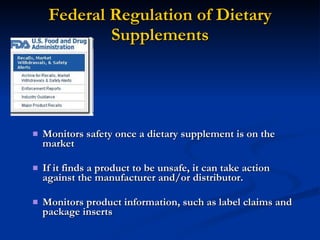 Federal Regulation of Dietary Supplements Monitors safety once a dietary supplement is on the market If it finds a product to be unsafe, it can take action against the manufacturer and/or distributor. Monitors product information, such as label claims and package inserts 