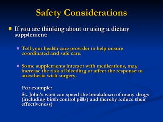 Safety Considerations If you are thinking about or using a dietary supplement: Tell your health care provider to help ensure coordinated and safe care. Some supplements interact with medications, may increase the risk of bleeding or affect the response to anesthesia with surgery. For example: St. John’s wort can speed the breakdown of many drugs (including birth control pills) and thereby reduce their effectiveness) 