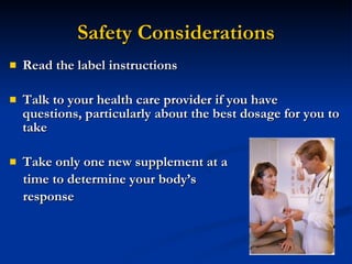 Safety Considerations Read the label instructions Talk to your health care provider if you have questions, particularly about the best dosage for you to take Take only one new supplement at a  time to determine your body’s  response 