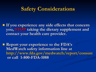 Safety Considerations If you experience any side effects that concern you,  STOP  taking the dietary supplement and contact your health care provider. Report your experience to the FDA’s MedWatch safety information line at  http://www.fda.gov/medwatch/report/consumer/consumer.htm  or call  1-800-FDA-1088 
