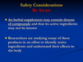 Safety Considerations Be Aware An herbal supplement may contain dozens of compounds  and that its active ingredients may not be known Researchers are studying many of these products in an effort to identify active ingredients and understand their effects in the body 